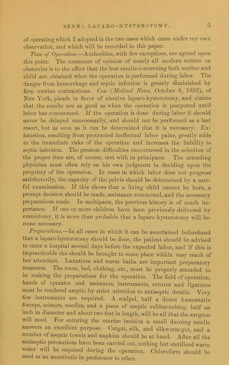 of operating which I adopted in the two cases which came under ray own observation, and which will be recorded in this paper. Time of Operation.—Authorities, with few exceptions, are agreed upon this point. The consensus of opinion of nearly all modern writers on obstetrics is to the effect that the best results concerning both mother and child are obtained when the operation is performed during labor. The danger from hemorrhage and septic infection is greatly diminished by firm uterine contractions. Coe (Medical Neivs, October 8, 1892), of New York, pleads in favor of elective laparo-hysterotomy, and claims that the results are as good as when the operation is postponed until labor has commenced. If the operation is done during labor it should never be delayed unnecessarily, and should not be performed as a last resort, but as soon as it can be determined that it is necessary. Ex- haustion, resulting from protracted ineffectual labor pains, greatly adds to the immediate risks of the operation and increases the liability to septic infection. The greatest difficulties encountered in the selection of the proper time are, of course, met with in primiparse. The attending physician must often rely on his own judgment in deciding upon the propriety of the operation. In cases in which labor does not progress satisfactorily, the capacity of the pelvis should be determined by a care- ful examination. If this shows that a living child cannot be born, a prompt decision should be made, assistance summoned, and the necessary preparations made. In multiparce, the previous history is of much im- portance. If one or more children have been previously delivered by craniotomy, it is more than probable that a laparo-hysterotomy will be- come necessary. Preparations. In all cases in which it can be ascertained beforehand that a laparo-hysterotomy should be done, the patient should be advised to enter a hospital several days before the expected labor, and if this is impracticable she should be brought to some place within easy reach of her attendant. Laxatives and warm baths are important preparatory measures. The room, bed, clothing, etc., must be properly attended to in making the preparations for the operation. The field of operation, hands of operator and assistants, instruments, sutures and ligatures must be rendered aseptic by strict attention to antiseptic details. Very few instiuments are required. A scalpel, half a dozen haemostatic foiceps, scissors, needles, and a piece of aseptic rubber-tubing, half an inch in diameter and about two feet in length, will be all that the surgeon will need. For suturing the uterine incision a small darning needle answers an excellent purpose. Catgut, silk, and silkworm-gut, and a number of aseptic towels and napkins should be at hand. After all the antiseptic precautions have been carried out, nothing but sterilized warm water will be required during the operation. Chloroform should be used as an aniesthetic in preference to ether.