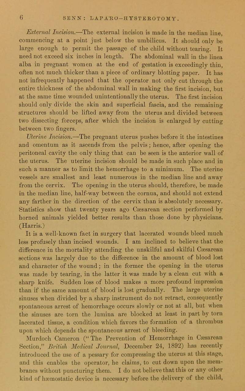 External Incision.—The external incision is made in the median line, commencing at a point just below the umbilicus. It should only be large enough to permit the passage of the child without tearing. It need not exceed six inches in length. The abdominal wall in the linea alba in pregnant women at the end of gestation is exceedingly thin, often not much thicker than a piece of ordinary blotting paper. It has not infrequently happened that the operator not only cut through the entire thickness of the abdominal wall in making the first incision, but at the same time wounded unintentionally the uterus. The first incision should only divide the skin and superficial fascia, and the remaining structures should be lifted away from the uterus and divided between two dissecting forceps, after which the incision is enlarged by cutting between two fingers. Uterine Incision.—The pregnant uterus pushes before it the intestines and omentum as it ascends from the pelvis ; hence, after opening the peritoneal cavity the only thing that can be seen is the anterior wall of the uterus. The uterine incision should be made in such place and in such a manner as to limit the hemorrhage to a minimum. The uterine vessels are smallest and least numerous in the median line and away from the cervix. The opening in the uterus should, therefore, be made in the median line, half-way between the cornua, and should not extend any farther in the direction of the cervix than is absolutely necessary. Statistics show that twenty years ago Caesarean section performed by horned animals yielded better results than those done by physicians. (Harris.) It is a well-known fact in surgery that lacerated wounds bleed much less profusely than incised wounds. I am inclined to believe that the difference iu the mortality attending the unskilful and skilful Caesarean sections was largely due to the difference in the amount of blood lost and character of the wound ; in the former the opening in the uterus was made by tearing, in the latter it was made by a clean cut with a sharp knife. Sudden loss of blood makes a more profound impression than if the same amount of blood is lost gradually. The large uterine sinuses when divided by a sharp instrument do not retract, consequently spontaneous arrest of hemorrhage occurs slowly or not at all, but when the sinuses are torn the lumina are blocked at least in part by torn lacerated tissue, a condition which favors the formation of a thrombus upon which depends the spontaneous arrest of bleeding. Murdoch Cameron (“ The Prevention of Hemorrhage in Caesarean Section,” British Medical Journal, December 24, 1892) has recently introduced the use of a pessary for compressing the uterus at this stage, and this enables the operator, he claims, to cut down upon the mem- branes without puncturing them. I do not believe that this or any other kind of haemostatic device is necessary before the delivery of the child,