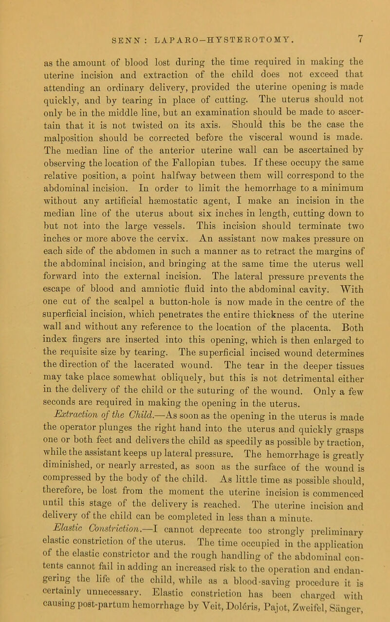 as the amount of blood lost during the time required in making the uterine incision and extraction of the child does not exceed that attending an ordinary delivery, provided the uterine opening is made quickly, and by tearing in place of cutting. The uterus should not only be in the middle line, but an examination should be made to ascer- tain that it is not twisted on its axis. Should this be the case the malposition should be corrected before the visceral wound is made. The median line of the anterior uterine wall can be ascertained by observing the location of the Fallopian tubes. If these occupy the same relative position, a point halfway between them will correspond to the abdominal incision. In order to limit the hemorrhage to a minimum without any artificial haemostatic agent, I make an incision in the median line of the uterus about six inches in length, cutting down to but not into the large vessels. This incision should terminate two inches or more above the cervix. An assistant now makes pressure on each side of the abdomen in such a manner as to retract the margins of the abdominal incision, and bringing at the same time the uterus well forward into the external incision. The lateral pressure prevents the escape of blood and amniotic fluid into the abdominal cavity. With one cut of the scalpel a button-hole is now made in the centre of the superficial incision, which penetrates the entire thickness of the uterine wall and without any reference to the location of the placenta. Both index fingers are inserted into this opening, which is then enlarged to the requisite size by tearing. The superficial incised wound determines the direction of the lacerated wound. The tear in the deeper tissues may take place somewhat obliquely, but this is not detrimental either in the delivery of the child or the suturing of the wound. Only a few seconds are required in making the opening in the uterus. Extraction of the Child.—As soon as the opening in the uterus is made the operator plunges the right hand into the uterus and quickly grasps one or both feet and delivers the child as speedily as possible by traction, while the assistant keeps up lateral pressure. The hemorrhage is greatly diminished, or nearly arrested, as soon as the surface of the wound is compressed by the body of the child. As little time as possible should, therefore, be lost from the moment the uterine incision is commenced until this stage of the delivery is reached. The uterine incision and delivery of the child can be completed in less than a minute. Elastic Constriction. I cannot deprecate too strongly preliminary elastic constriction of the uterus. The time occupied in the application of the elastic constrictor and the rough handling of the abdominal con- tents cannot fail in adding an increased risk to the operation and endan- gering the life of the child, while as a blood-saving procedure it is certainly unnecessary. Elastic constriction has been charged with causing post-partum hemorrhage by Veit, Dolfiris, Pajot, Zweifel, Sanger,