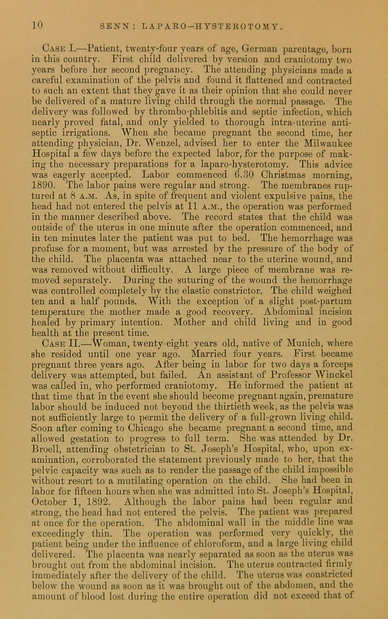 Case I.—Patient, twenty-four years of age, German parentage, born in this country. First child delivered by version and craniotomy two years before her second pregnancy. The attending physicians made a careful examination of the pelvis and found it flattened and contracted to such an extent that they gave it as their opinion that she could never be delivered of a mature living child through the normal passage. The delivery was followed by thrombo-phlebitis and septic infection, which nearly proved fatal, and only yielded to thorough intra-uterine anti- septic irrigations. When she became pregnant the second time, her attending physician, Dr. Wenzel, advised her to enter the Milwaukee Hospital a few days before the expected labor, for the purpose of mak- ing the necessary preparations for a laparo-hysterotomy. This advice was eagerly accepted. Labor commenced 6.30 Christmas morning, 1890. The labor pains were regular and strong. The membranes rup- tured at 8 a.m. As, in spite of frequent and violent expulsive pains, the head had not entered the pelvis at 11 A.M., the operation was performed in the manner described above. The record states that the child was outside of the uterus in one minute after the operation commenced, and in ten minutes later the patient was put to bed. The hemorrhage was profuse for a moment, but was arrested by the pressure of the body of the child. The placenta was attached near to the uterine wound, and was removed without difficulty. A large piece of membrane was re- moved separately. During the suturing of the wound the hemorrhage was controlled completely by the elastic constrictor. The child weighed ten and a half pounds. With the exception of a slight post-partum temperature the mother made a good recovery. Abdominal incision healed by primary intention. Mother and child living and in good health at the present time. Case II.—Woman, twenty-eight years old, native of Munich, where she resided until one year ago. Married four years. First became pregnant three years ago. After being in labor for two days a forceps delivery was attempted, but failed. An assistant of Professor Winckel was called in, who performed craniotomy. He informed the patient at that time that in the event she should become pregnant again, premature labor should be induced not beyond the thirtieth week, as the pelvis was not sufficiently large to permit the delivery of a full-grown living child. Soon after coming to Chicago she became pregnant a second time, and allowed gestation to progress to full term. She was attended by Dr. Broell, attending obstetrician to St. Joseph’s Hospital, who, upon ex- amination, corroborated the statement previously made to her, that the pelvic capacity was such as to render the passage of the child impossible without resort to a mutilating operation on the child. She had been in labor for fifteen hours when she was admitted into St. Joseph’s Hospital, October 1, 1892. Although the labor pains had been regular and strong, the head had not entered the pelvis. The patient was prepared at once for the operation. The abdominal wall in the middle line was exceedingly thin. The operation was performed very quickly, the patient being under the influence of chloroform, and a large living child delivered. The placenta was nearly separated as soon as the uterus was brought out from the abdominal incision. The uterus contracted firmly immediately after the delivery of the child. The uterus was constricted below the wound as soon as it was brought out of the abdomen, and the amount of blood lost during the entire operation did not exceed that of