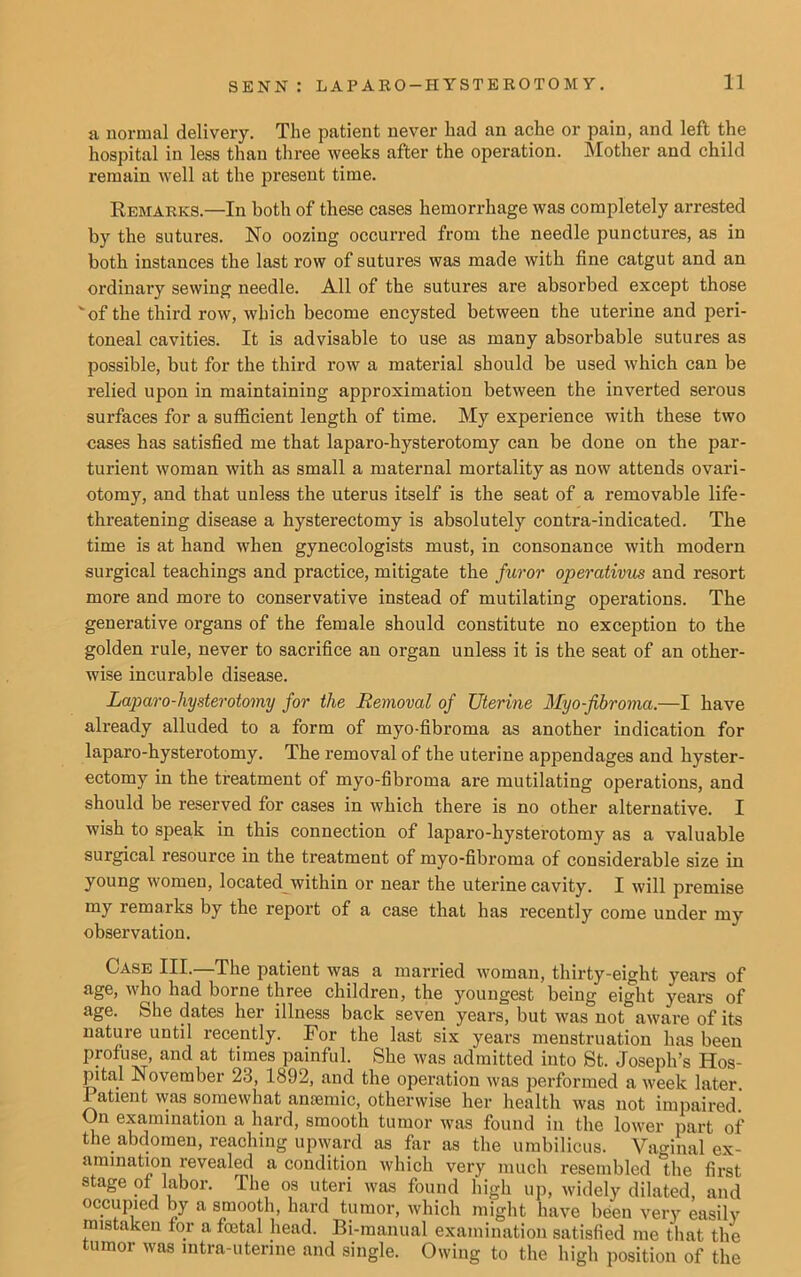 a normal delivery. The patient never had an ache or pain, and left the hospital in less than three weeks after the operation. Mother and child remain well at the present time. Remarks.—In both of these cases hemorrhage was completely arrested by the sutures. No oozing occurred from the needle punctures, as in both instances the last row of sutures was made with fine catgut and an ordinary sewing needle. All of the sutures are absorbed except those vof the third row, which become encysted between the uterine and peri- toneal cavities. It is advisable to use as many absorbable sutures as possible, but for the third row a material should be used which can be relied upon in maintaining approximation between the inverted serous surfaces for a sufficient length of time. My experience with these two cases has satisfied me that laparo-hysterotomy can be done on the par- turient woman with as small a maternal mortality as now attends ovari- otomy, and that unless the uterus itself is the seat of a removable life- threatening disease a hysterectomy is absolutely contra-indicated. The time is at hand when gynecologists must, in consonance with modern surgical teachings and practice, mitigate the furor operativus and resort more and more to conservative instead of mutilating operations. The generative organs of the female should constitute no exception to the golden rule, never to sacrifice an organ unless it is the seat of an other- wise incurable disease. Laparo-hysterotomy for the Removal of Uterine Myo-fibroma.—I have already alluded to a form of myo-fibroma as another indication for laparo-hysterotomy. The removal of the uterine appendages and hyster- ectomy in the treatment of myo-fibroma are mutilating operations, and should be reserved for cases in which there is no other alternative. I wish to speak in this connection of laparo-hysterotomy as a valuable surgical resource in the treatment of myo-fibroma of considerable size in young women, located within or near the uterine cavity. I will premise my remarks by the report of a case that has recently come under my observation. Case III.—The patient was a married woman, thirty-eight years of age, who had borne three children, the youngest being eight years of age. She dates her illness back seven years, but was not aware of its nature until recently. For the last six years menstruation has been profuse, and at times painful. She was admitted into St. Joseph’s Hos- pital November 23, 1892, and the operation was performed a week later. 1 atient was somewhat anaemic, otherwise her health was not impaired. On examination a hard, smooth tumor was found in the lower part of the abdomen, reaching upward as far as the umbilicus. Vaginal ex- amination revealed a condition which very much resembled the first stage of labor. The os uteri was found high up, widely dilated, and occupied by a smooth, hard tumor, which might have been very easily mistaken for a foetal head. Bi-raanual examination satisfied me that the tumor was intra-utenne and single. Owing to the high position of the