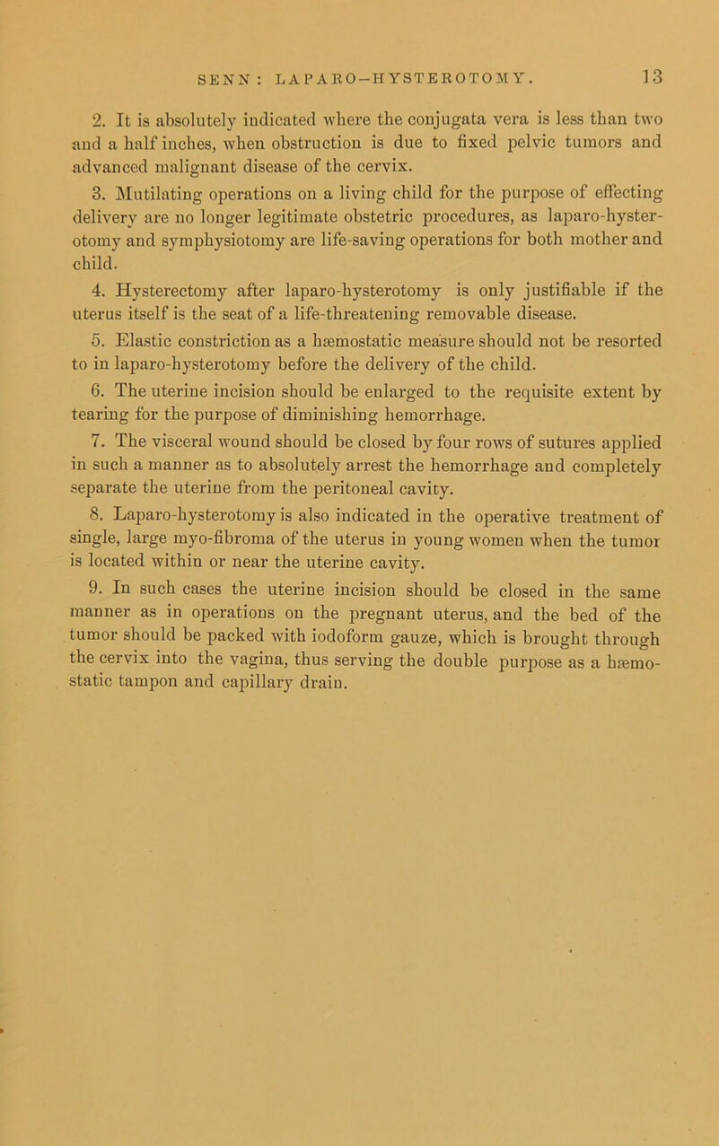 2. It is absolutely indicated where the conjugata vera is less than two and a half inches, when obstruction is due to fixed pelvic tumors and advanced malignant disease of the cervix. 3. Mutilating operations on a living child for the purpose of effecting delivery are no longer legitimate obstetric procedures, as laparo-hyster- otomy and symphysiotomy are life-saving operations for both mother and child. 4. Hysterectomy after laparo-liysterotomy is only justifiable if the uterus itself is the seat of a life-threatening removable disease. 5. Elastic constriction as a haemostatic measure should not be resorted to in laparo-hysterotomy before the delivery of the child. 6. The uterine incision should be enlarged to the requisite extent by tearing for the purpose of diminishing hemorrhage. 7. The visceral wound should be closed by four rows of sutures applied in such a manner as to absolutely arrest the hemorrhage and completely separate the uterine from the peritoneal cavity. 8. Laparo-hysterotomy is also indicated in the operative treatment of single, large myo-fibroma of the uterus in young women when the tumor is located within or near the uterine cavity. 9. In such cases the uterine incision should be closed in the same manner as in operations on the pregnant uterus, and the bed of the tumor should be packed with iodoform gauze, which is brought through the cervix into the vagina, thus serving the double purpose as a hsemo- static tampon and capillary drain.