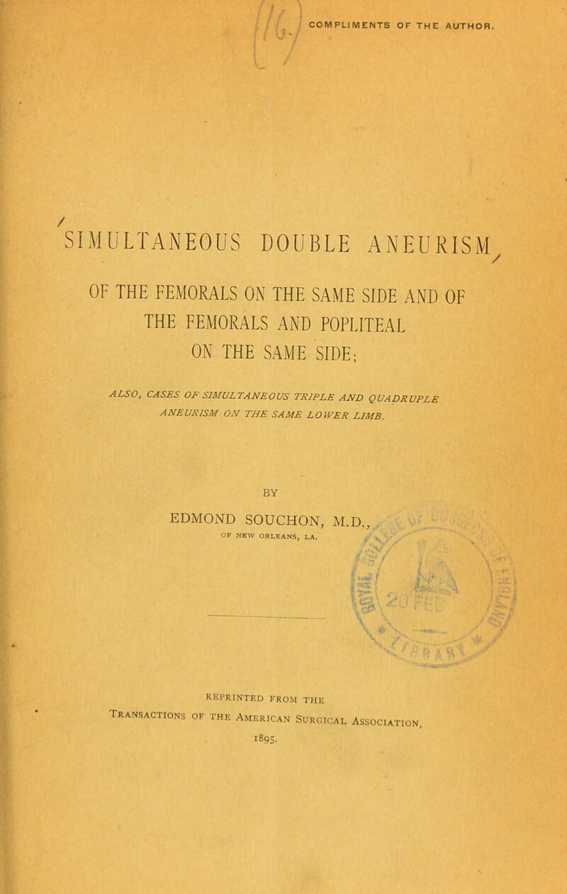 h COMPLIMENTS OF THE AUTHOR. SIMULTANEOUS DOUBLE ANEURISM, OF THE FEMORALS ON THE SAME SIDE AND OF THE FEMORALS AND POPLITEAL ON THE SAME SIDE; ALSO, CASES OF SIMULTANEOUS TRIPLE AND QUADRUPLE ANEURISM ON THE SAME LOWER LIMB. BY EDMOND SOUCHON, M.D., OF NEW ORLEANS, LA. f ^ / L f i ■ :»tv *. % /Ci 1 rf? 1 t /C~i ii'\ - • -• ‘ jr; «r; V reprinted from the Transactions of the American Surgical Association, 1895-