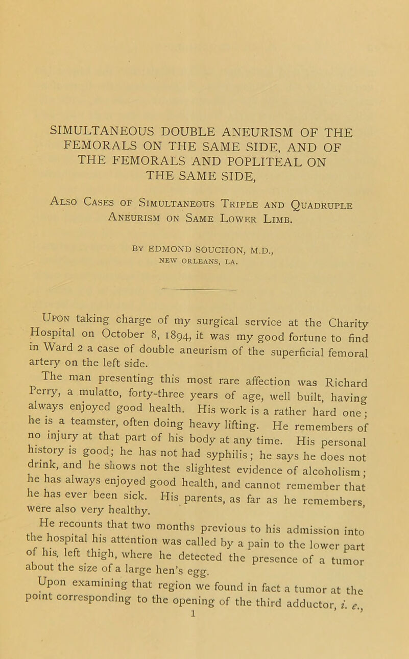 SIMULTANEOUS DOUBLE ANEURISM OF THE FEMORALS ON THE SAME SIDE, AND OF THE FEMORALS AND POPLITEAL ON THE SAME SIDE, Also Cases of Simultaneous Triple and Quadruple Aneurism on Same Lower Limb. By EDMOND SOUCHON, M.D., NEW ORLEANS, LA. Upon taking charge of my surgical service at the Charity Hospital on October 8, 1894, it was my good fortune to find in Ward 2 a case of double aneurism of the superficial femoral artery on the left side. The man presenting this most rare affection was Richard Perry, a mulatto, forty-three years of age, well built, having always enjoyed good health. His work is a rather hard one; he is a teamster, often doing heavy lifting. He remembers of no injury at that part of his body at any time. His personal istory is good; he has not had syphilis; he says he does not rink, and he shows not the slightest evidence of alcoholism • he has always enjoyed good health, and cannot remember that he has ever been sick. His parents, as far as he remembers were also very healthy. He recounts that two months previous to his admission into the hospital his attention was called by a pain to the lower part of his. left thigh, where he detected the presence of a tumor about the size of a large hen’s egg. Upon examining that region we found in fact a tumor at the point corresponding to the opening of the third adductor i c