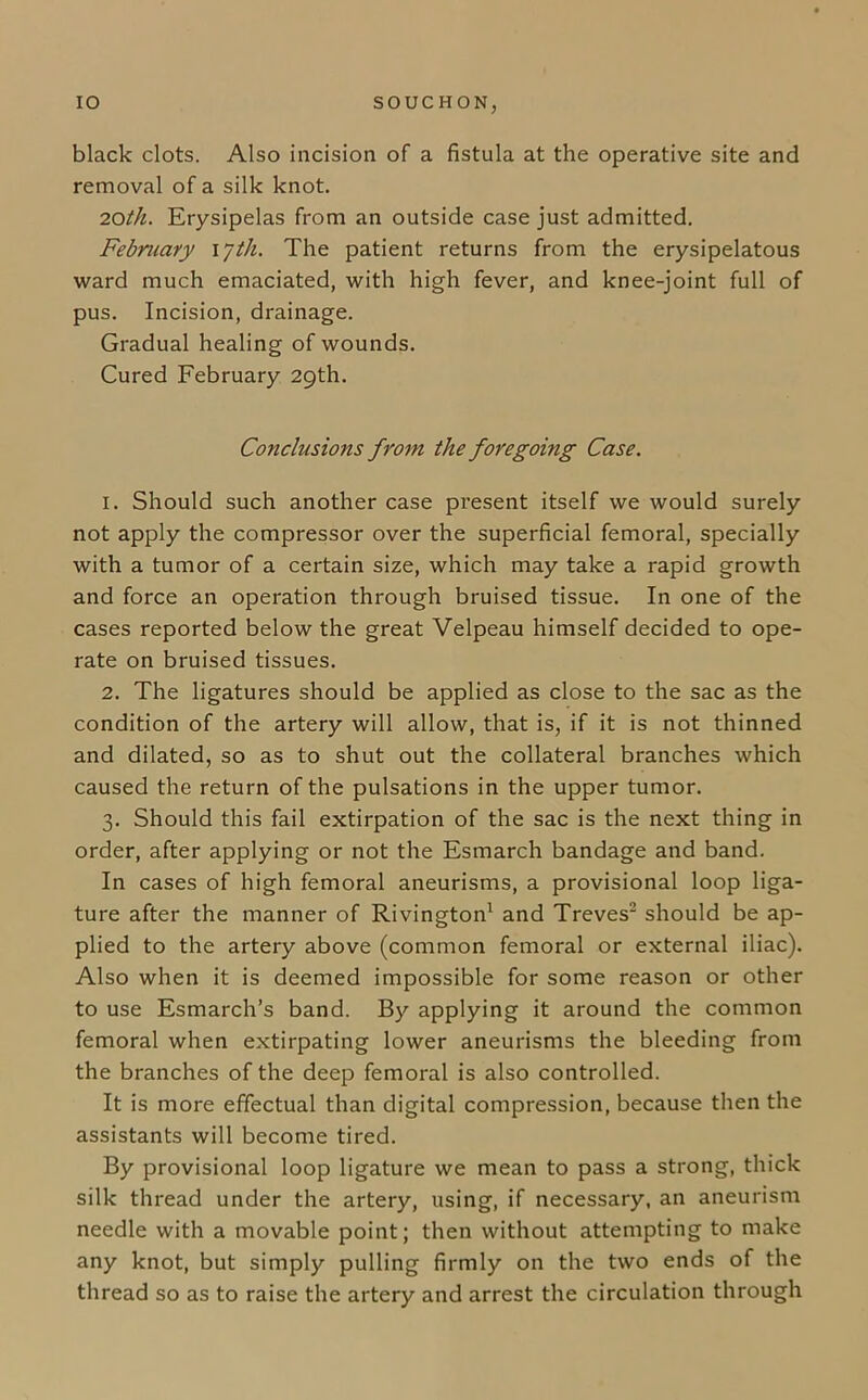 black clots. Also incision of a fistula at the operative site and removal of a silk knot. 20th. Erysipelas from an outside case just admitted. February \jth. The patient returns from the erysipelatous ward much emaciated, with high fever, and knee-joint full of pus. Incision, drainage. Gradual healing of wounds. Cured February 29th. Conclusions from the foregoing Case. 1. Should such another case present itself we would surely not apply the compressor over the superficial femoral, specially with a tumor of a certain size, which may take a rapid growth and force an operation through bruised tissue. In one of the cases reported below the great Velpeau himself decided to ope- rate on bruised tissues. 2. The ligatures should be applied as close to the sac as the condition of the artery will allow, that is, if it is not thinned and dilated, so as to shut out the collateral branches which caused the return of the pulsations in the upper tumor. 3. Should this fail extirpation of the sac is the next thing in order, after applying or not the Esmarch bandage and band. In cases of high femoral aneurisms, a provisional loop liga- ture after the manner of Rivington1 and Treves2 should be ap- plied to the artery above (common femoral or external iliac). Also when it is deemed impossible for some reason or other to use Esmarch’s band. By applying it around the common femoral when extirpating lower aneurisms the bleeding from the branches of the deep femoral is also controlled. It is more effectual than digital compression, because then the assistants will become tired. By provisional loop ligature we mean to pass a strong, thick silk thread under the artery, using, if necessary, an aneurism needle with a movable point; then without attempting to make any knot, but simply pulling firmly on the two ends of the thread so as to raise the artery and arrest the circulation through