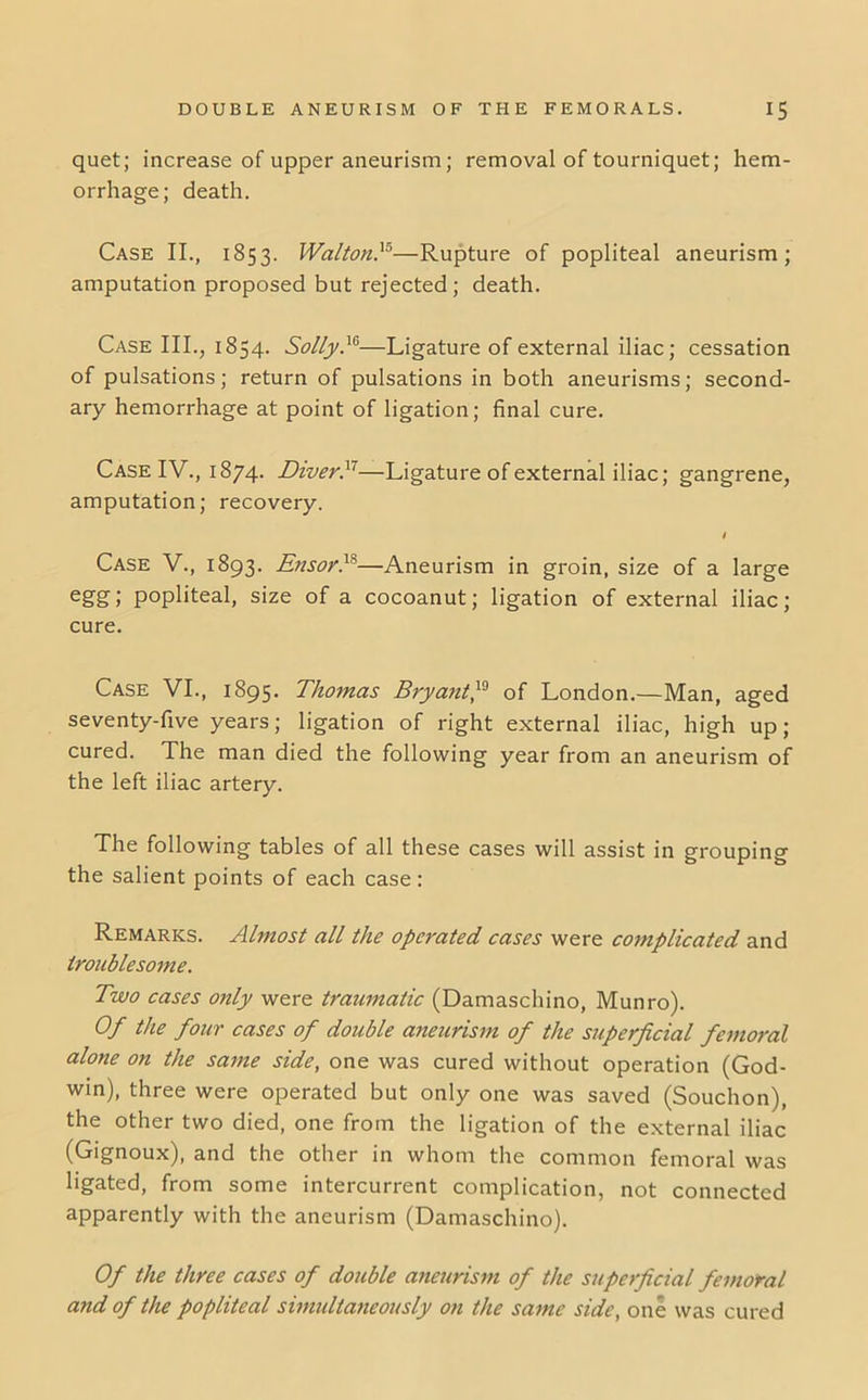 quet; increase of upper aneurism; removal of tourniquet; hem- orrhage; death. Case II., 1853. Walton}*—Rupture of popliteal aneurism; amputation proposed but rejected; death. Case III., 1854. Solly}*—Ligature of external iliac; cessation of pulsations; return of pulsations in both aneurisms; second- ary hemorrhage at point of ligation; final cure. Case IV., 1874. Diver}'—Ligature of external iliac; gangrene, amputation; recovery. / Case V., 1893. EnsorT—Aneurism in groin, size of a large eg’&j popliteal, size of a cocoanut; ligation of external iliac; cure. Case VI., 1895. Thomas Bryant}* of London.—Man, aged seventy-five years; ligation of right external iliac, high up; cured. The man died the following year from an aneurism of the left iliac artery. The following tables of all these cases will assist in grouping the salient points of each case: Remarks. Almost all the operated cases were complicated and troublesome. Two cases only were traumatic (Damaschino, Munro). Of the four cases of double aneurism of the superficial femoral alone on the same side, one was cured without operation (God- win), three were operated but only one was saved (Souchon), the other two died, one from the ligation of the external iliac (Gignoux), and the other in whom the common femoral was ligated, from some intercurrent complication, not connected apparently with the aneurism (Damaschino). Of the three cases of double aneurism of the superficial femoral and of the popliteal simultaneously on the same side, one was cured