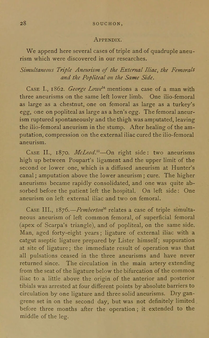 Appendix. We append here several cases of triple and of quadruple aneu- rism which were discovered in our researches. Simultaneous Triple Aneurism of the External Iliac, the Femorals and the Popliteal on the Same Side. Case I., 1862. George LoivP^ mentions a case of a man with three aneurisms on the same left lower limb. One ilio-femoral as large as a chestnut, one on femoral as large as a turkey’s egg, one on popliteal as large as a hen’s egg. The femoral aneur- ism ruptured spontaneously and the thigh was amputated, leaving the ilio-femoral aneurism in the stump. After healing of the am- putation, compression on the external iliac cured the ilio-femoral aneurism. Case II., 1870. McLeod.™—On right side: two aneurisms high up between Poupart’s ligament and the upper limit of the second or lower one, which is a diffused aneurism at Hunter’s canal; amputation above the lower aneurism ; cure. The higher aneurisms became rapidly consolidated, and one was quite ab- sorbed before the patient left the hospital. On left side: One aneurism on left external iliac and two on femoral. Case III., 1876.—Pemberton™ relates a case of triple simulta- neous aneurism of left common femoral, of superficial femoral (apex of Scarpa’s triangle), and of popliteal, on the same side. Man, aged forty-eight years; ligature of external iliac with a catgut aseptic ligature prepared by Lister himself; suppuration at site of ligature; the immediate result of operation was that all pulsations ceased in the three aneurisms and have never returned since. The circulation in the main artery extending from the seat of the ligature below the bifurcation of the common iliac to a little above the origin of the anterior and posterior tibials was arrested at four different points by absolute barriers to circulation by one ligature and three solid aneurisms. Dry gan- grene set in on the second day, but was not definitely limited before three months after the operation ; it extended to the middle of the leg.