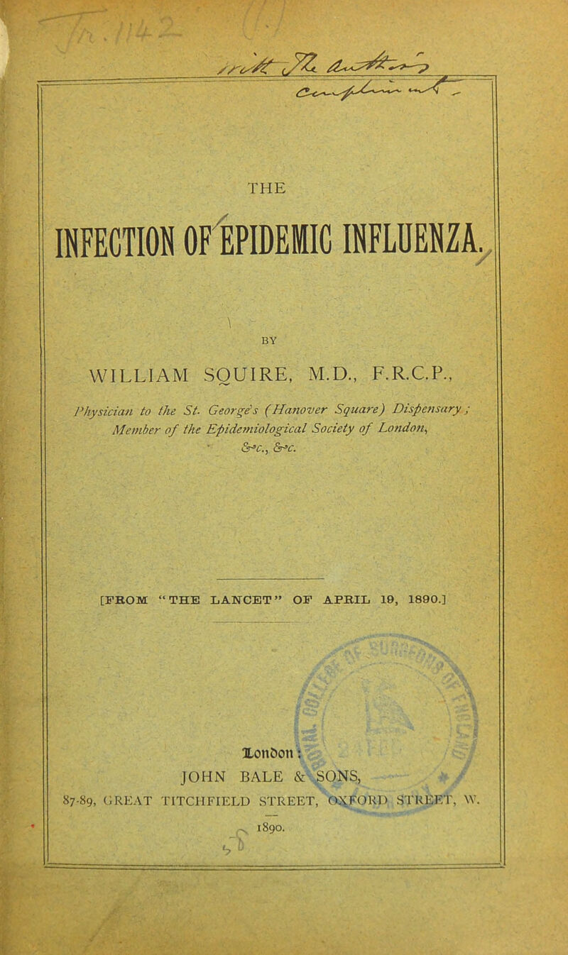 THE INFECTION OF EPIDEMIC INFLUENZA. 7 BY WILLIAM SQUIRE, M.D., F.R.C.P., Physician to the St. Georges (Hanover Square) Dispensary j Member of the Epidetniological Society of London., Sr^c., Sr’c. [FBOM “THE LANCET” OF APBIL 19, 1890.] Xon&on: JOHN BALE cSi'.SONS, 87-89, (]REAT TITCHFIELU STREET, OX.FORD STREET, W. 1890. V*; .. -,t