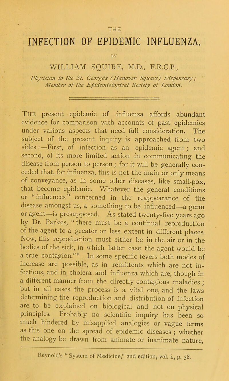 INFECTION OF EPIDEMIC INFLUENZA. EY WILLIAM SQUIRE, M.D., F.R.C.R, Physician to the St. Georges (Hanover Square) Dispensary; Member of the Epidemiological Society of London. The present epidemic of influenza affords abundant evidence for comparison with accounts of past epidemics under various aspects that need full consideration. The subject of the present inquiry is approached from two sides:—First, of infection as an epidemic agent; and -second, of its more limited action in communicating the disease from person to person ; for it will be generally con- ceded that, for influenza, this is not the main or only means of conveyance, as in some other diseases, like small-pox, that become epidemic. Whatever the general conditions or “ influences ” concerned in the reappearance of the disease amongst us, a something to be influenced—a germ or agent—is presupposed. As stated twenty-five years ago by Dr. Parkes, “ there must be a continual reproduction of the agent to a greater or less extent in different places. Now, this reproduction must either be in the air or in the bodies of the sick, in which latter case the agent would be a true contagion.”* In some specific fevers both modes of increase are possible, as in remittents which are not in- fectious, and in cholera and influenza which are, though in a different manner from the directly contagious maladies ; but in all cases the process is a vital one, and the laws determining the reproduction and distribution of infection are to be explained on biological and not on physical principles. Probably no scientific inquiry has been so much hindered by misapplied analogies or vague terms as this one on the spread of epidemic diseases ; whether the analogy be drawn from animate or inanimate nature, Reynold’s “ System of Medicine,” 2nd edition, vol. i,, p. 38.