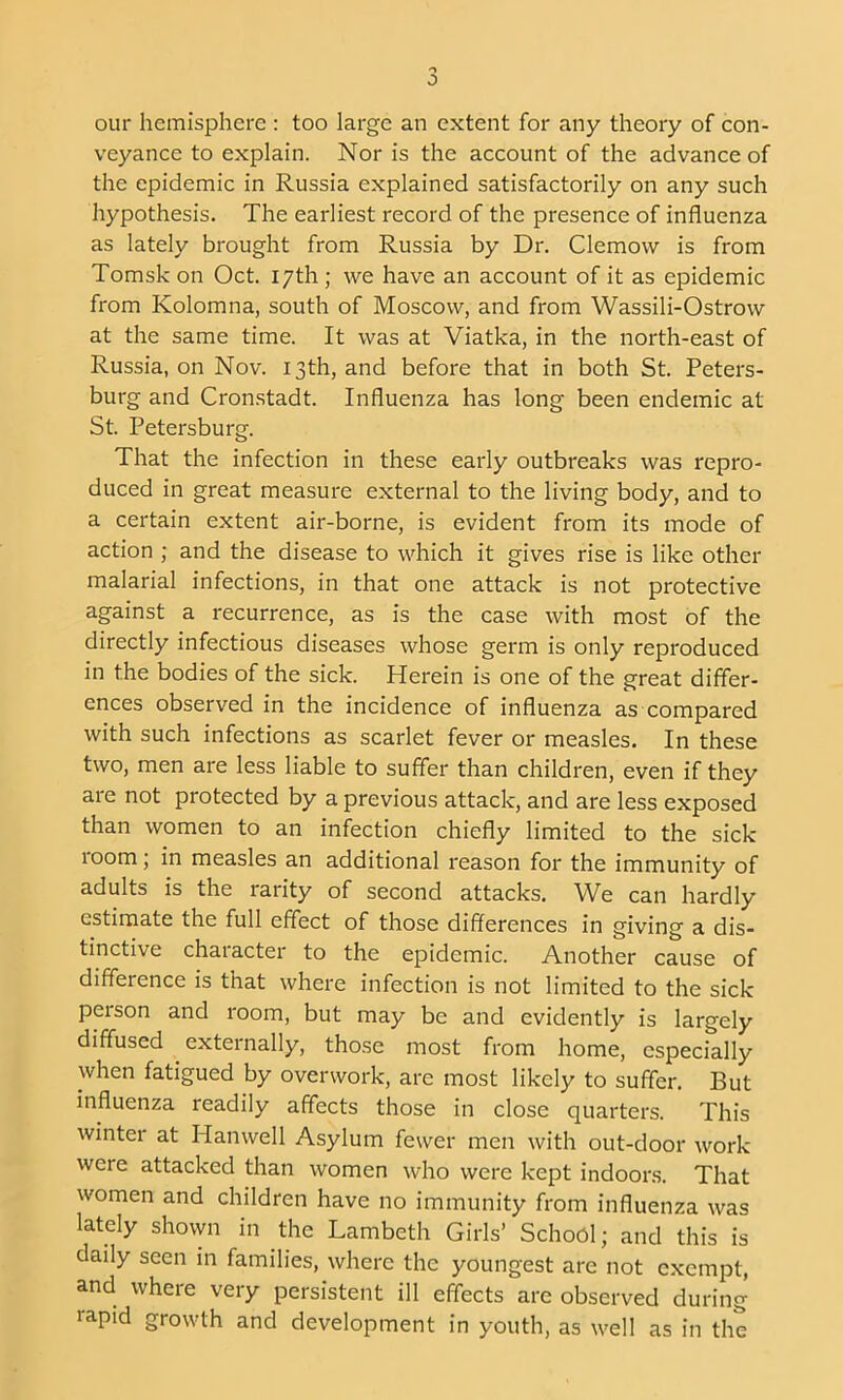 0 our hemisphere : too large an extent for any theory of con- veyance to explain. Nor is the account of the advance of the epidemic in Russia explained satisfactorily on any such hypothesis. The earliest record of the presence of influenza as lately brought from Russia by Dr. Clemovv is from Tomsk on Oct. 17th ; we have an account of it as epidemic from Kolomna, south of Moscow, and from Wassili-Ostrow at the same time. It was at Viatka, in the north-east of Russia, on Nov. 13th, and before that in both St. Peters- burg and Cronstadt. Influenza has long been endemic at St. Petersburg. That the infection in these early outbreaks was repro- duced in great measure external to the living body, and to a certain extent air-borne, is evident from its mode of action ; and the disease to which it gives rise is like other malarial infections, in that one attack is not protective against a recurrence, as is the case with most of the directly infectious diseases whose germ is only reproduced in the bodies of the sick. Herein is one of the great differ- ences observed in the incidence of influenza as compared with such infections as scarlet fever or measles. In these two, men are less liable to suffer than children, even if they are not protected by a previous attack, and are less exposed than women to an infection chiefly limited to the sick loom; in measles an additional reason for the immunity of adults is the rarity of second attacks. We can hardly estimate the full effect of those differences in giving a dis- tinctive character to the epidemic. Another cause of difference is that where infection is not limited to the sick person and room, but may be and evidently is largely diffused externally, those most from home, especially when fatigued by overwork, are most likely to suffer. But influenza readily affects those in close quarters. This winter at Hanwell Asylum fewer men with out-door work were attacked than women who were kept indoors. That women and children have no immunity from influenza was lately shown in the Lambeth Girls’ School; and this is daily seen in families, where the youngest are not e.xcmpt, and where very persistent ill effects are observed during rapid growth and development in youth, as well as in the