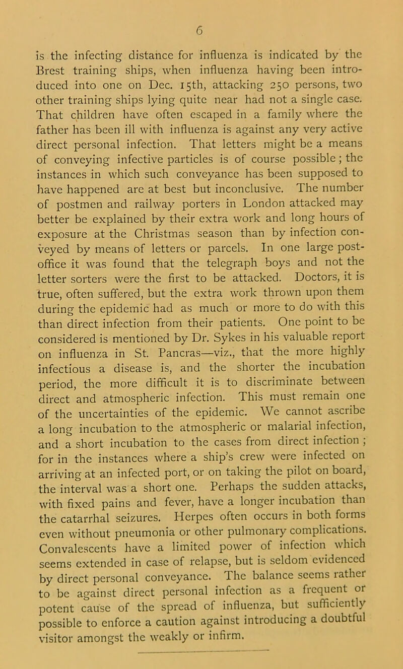 is the infecting distance for influenza is indicated by the Brest training ships, when influenza having been intro- duced into one on Dec. 15th, attacking 250 persons, two other training ships lying quite near had not a single case. That children have often escaped in a family where the father has been ill with influenza is against any very active direct personal infection. That letters might be a means of conveying infective particles is of course possible; the instances in which such conveyance has been supposed to have happened are at best but inconclusive. The number of postmen and railway porters in London attacked may better be explained by their extra work and long hours of exposure at the Christmas season than by infection con- veyed by means of letters or parcels. In one large post- office it was found that the telegraph boys and not the letter sorters were the first to be attacked. Doctors, it is true, often suffered, but the extra work thrown upon them during the epidemic had as much or more to do with this than direct infection from their patients. One point to be considered is mentioned by Dr. Sykes in his valuable report on influenza in St. Pancras—viz., that the more highly infectious a disease is, and the shorter the incubation period, the more difficult it is to discriminate between direct and atmospheric infection. This must remain one of the uncertainties of the epidemic. We cannot ascribe a long incubation to the atmospheric or malarial infection, and a short incubation to the cases from direct infection ; for in the instances where a ship’s crew were infected on arriving at an infected port, or on taking the pilot on board, the interval was a short one. Perhaps the sudden attacks, with fixed pains and fever, have a longer incubation than the catarrhal seizures. Herpes often occurs in both forms even without pneumonia or other pulmonary complications. Convalescents have a limited power of infection which seems extended in case of relapse, but is seldom evidenced by direct personal conveyance. The balance seems lather to be against direct personal infection as a frequent or potent cause of the spread of influenza, but sufficiently possible to enforce a caution against introducing a doubtful visitor amongst the weakly or infirm.