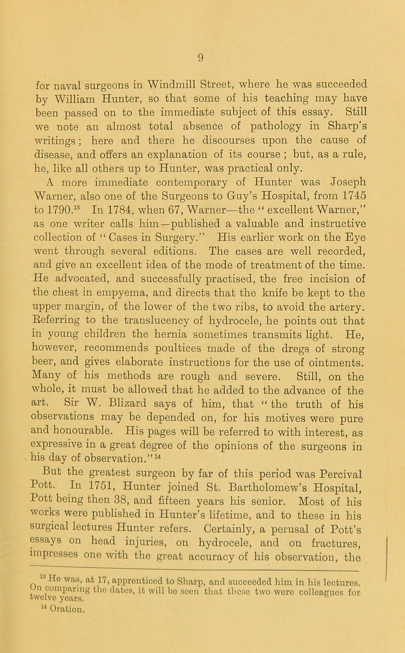 for navcal surgeons in Windmill Street, where he was succeeded by William Hunter, so that some of his teaching may have been passed on to the immediate subject of this essay. Still we note an almost total absence of pathology in Sharp’s writings; here and there he discourses upon the cause of disease, and offers an explanation of its course ; but, as a rule, he, like all others uj) to Hunter, was practical only. A more immediate contemporary of Hunter was Joseph Warner, also one of the Surgeons to Guy’s Hospital, from 1745 to 1790.^® In 1784, when 67, Warner—the “ excellent Warner,” as one writer calls him—published a valuable and instructive collection of “ Cases in Surgery.” His earlier work on the Eye went through several editions. The cases are well recorded, and give an excellent idea of the mode of treatment of the time. He advocated, and successfully practised, the free incision of the chest in empyema, and directs that the knife be kept to the upper margin, of the lower of the two ribs, to avoid the artery. Eeferring to the translucency of hydrocele, he points out that in young children the hernia sometimes transmits light. He, however, recommends poultices made of the dregs of strong beer, and gives elaborate instructions for the use of ointments. Many of his methods are rough and severe. Still, on the whole, it must be allowed that he added to the advance of the art. Sir W. Blizard says of him, that “ the truth of his observations may be depended on, for his motives were pure and honourable. His pages will be referred to with interest, as expressive in a great degree of the opinions of the surgeons in his day of observation.”^^ But the greatest surgeon by far of this period was Percival Pott. In 1751, Hunter joined St. Bartholomew’s Hospital, Pott being then 38, and fifteen years his senior. Most of his works were published in Hunter’s lifetime, and to these in his surgical lectures Hunter refers. Certainly, a perusal of Pott’s essays on head injuries, on hydrocele, and on fractures, impresses one with the great accuracy of his observation, the He was, at 17, apprenticed to Sliarp, and succeeded him in liis lectures, n comparing the dates, it will bo seen that these two wore colleagues for twelve years. ® Oration.