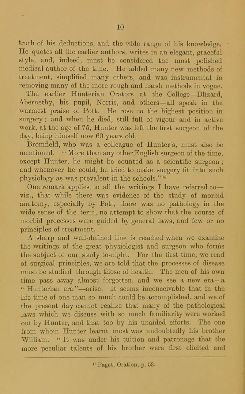 truth of his deductions, and tlie v/ide range of his knowledge. He quotes all the earlier authors, writes in an elegant, graceful style, and, indeed, must he considered the most polished medical author of the time. He added many new methods of treatment, simplified many others, and was instrumental in removing many of the more rough and harsh methods in vogue. The earlier Hunterian Orators at the College—Blizard, Ahernethy, his pupil, Norris, and others—all speak in the warmest praise of Pott. He rose to the highest position in surgery; and when he died, still full of vigour and in active work, at the age of 75, Hunter was left the first surgeon of the day, being himself now 60 years old. Bromfield, who was a colleague of Hunter’s, must also be mentioned. “ More than any other English surgeon of the time, except Hunter, he might be counted as a scientific surgeon ; and whenever he could, he tried to make surgery fit into such physiology as was prevalent in the schools.”^ One remark applies to all the writings I have referred to— viz., that while there was evidence of the study of morbid anatomy, especially by Pott, there was no pathology in the wide sense of the term, no attempt to show that the course of morbid processes were guided by general laws, and few or no principles of treatment. A sharp and well-defined line is reached when we examine the writings of the great physiologist and surgeon who forms the subject of our study to-night. For the first time, we read of surgical principles, we are told that the processes of disease must be studied through those of health. The men of his own time pass away almost forgotten, and we see a new era—a “Hunterian era”—arise. It seems inconceivable that in the life-time of one man so much could be accomplished, and we of the present day cannot realize that many of the pathological laws which we discuss with so much familiarity were worked out by Hunter, and that too by his unaided efforts. The one from whom Hunter learnt most was undoubtedly his brother William. “ It was under his tuition and patronage that the more peculiar talents of his brother were first elicited and Paget, Oration, p. 53.