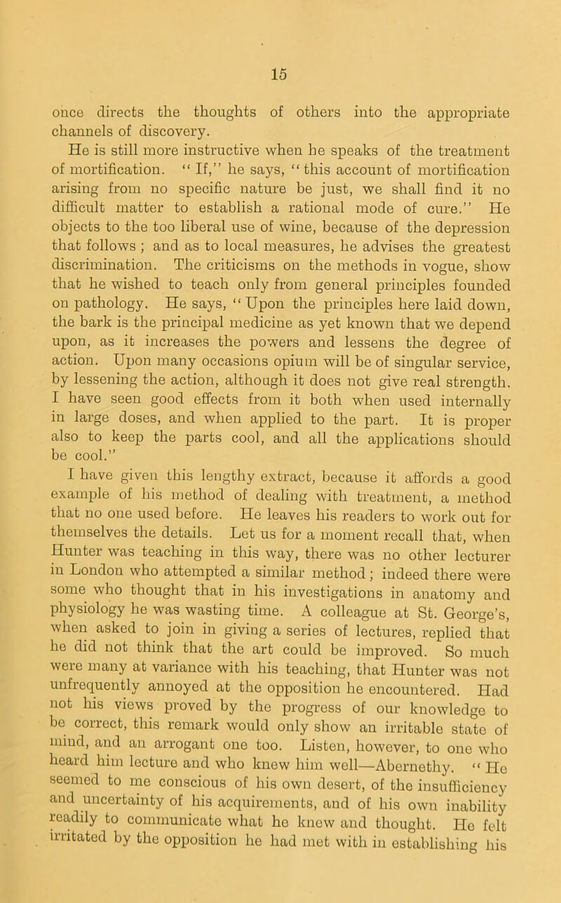 once directs the thoughts of others into the appropriate channels of discovery. He is still more instructive when he speaks of the treatment of mortification. “If,” he says, “ this account of mortification arising from no specific nature be just, we shall find it no difficult matter to establish a rational mode of cure.” He objects to the too liberal use of wine, because of the depression that follows ; and as to local measures, he advises the greatest discrimination. The criticisms on the methods in vogue, show that he wished to teach only from general principles founded on pathology. He says, “ Upon the principles here laid down, the bark is the principal medicine as yet known that we depend upon, as it increases the powers and lessens the degree of action. Upon many occasions opium will be of singular service, by lessening the action, although it does not give real strength. I have seen good effects from it both when used internally in large doses, and when applied to the part. It is jDroper also to keep the parts cool, and all the applications should be cool.” I have given this lengthy extract, because it affords a good example of his method of dealing with treatment, a method that no one used before. He leaves his readers to work out for themselves the details. Let us for a moment recall that, when Hunter was teaching in this way, there was no other lecturer in London who attempted a similar method; indeed there were some who thought that in his investigations in anatomy and physiology he was wasting time. A colleague at St. George’s, when asked to join in giving a series of lectures, replied that he did not think that the art could be impi’oved. So much were many at variance with his teaching, that Hunter was not unfrequently annoyed at the opposition he encountered. Had not his views proved by the progress of our knowledge to be correct, this remark would only show an irritable state of mind, and an arrogant one too. Listen, however, to one who heard him lecture and who knew him well—Abernethy. “ He seemed to me conscious of his own desert, of the insufficiency and uncertainty of his acquirements, and of his own inability readily to communicate what he knew and thought. Ho felt irritated by the opposition he had met with in establishing his
