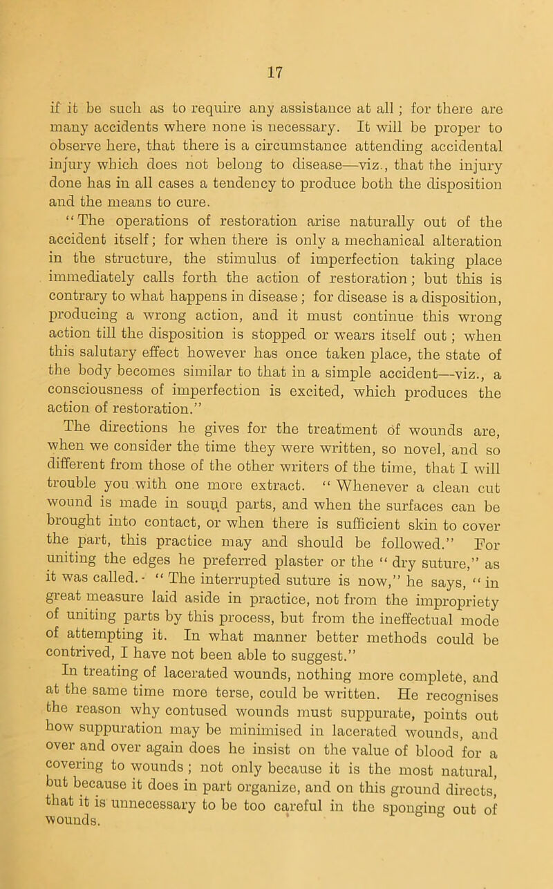 if it be such as to require any assistance at all; for there are many accidei^ts where none is necessary. It will be proper to observe here, that there is a circumstance attending accidental injury which does not belong to disease—viz., that the injury done has in all cases a tendency to produce both the disposition and the means to cure. “The operations of restoration arise naturally out of the accident itself; for when there is only a mechanical alteration in the structure, the stimulus of imperfection taking place immediately calls forth the action of restoration; but this is contrary to what happens in disease; for disease is a disposition, producing a wrong action, and it must continue this wrong action till the disposition is stopped or wears itself out; when this salutary effect however has once taken place, the state of the body becomes similar to that in a simple accident—viz., a consciousness of imperfection is excited, which produces the action of restoration.” The directions he gives for the treatment of wounds are, when we consider the time they were written, so novel, and so different from those of the other writers of the time, that I will trouble you with one more extract. “ Whenever a clean cut wound is made in sound parts, and when the surfaces can be brought into contact, or when there is sufficient skin to cover the part, this practice may and should be followed.” For uniting the edges he preferred plaster or the “ dry suture,” as it was called.- “ The interrupted suture is now,” he says, “ in great measure laid aside in practice, not from the impropriety of uniting parts by this process, but from the ineffectual mode of attempting it. In what manner better methods could be contrived, I have not been able to suggest.” In treating of lacerated wounds, nothing more complete, and at the same time more terse, could be written. He recognises the reason why contused wounds must suppurate, points out how suppuration may be minimised in lacerated wounds, and over and over again does he insist on the value of blood for a covering to wounds; not only because it is the most natural, but because it does in part organize, and on this ground directs, that it is unnecessary to be too careful in the sponging out of wounds.