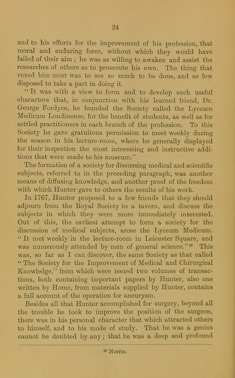 and to his efforts for the improvement of his profession, that moral and enduring force, without which they would have failed of their aim ; he was as willing to awaken and assist the researches of others as to prosecute his own. The thing that vexed him most was to see so much to be done, and so few disposed to take a part in doing it. “ It was with a view to form and to develop such useful characters that, in conjunction with his learned friend. Dr. George Fordyce, he founded the Society called the Lyceum Medicum Londinense, for the benefit of students, as well as for settled practitioners in each branch of the profession. To this Society he gave gratuitous permission to meet weekly during the season in his lecture-room, where he generally displayed for their inspection the most interesting and instructive addi- tions that wei'e made to his museum.” The formation of a society for discussing medical and scientific subjects, referred to in the preceding paragraph, was another means of diffusing knowledge, and another proof of the freedom with which Hunter gave to others the results of his work. In 1767, Hunter proposed to a few friends that they should adjourn from the Eoyal Society to a tavern, and discuss the subjects in which they were more immediately interested. Out of this, the earliest attempt to form a society for the discussion of medical subjects, arose the Lyceum Medicum. “ It met weekly in the lecture-room in Leicester Square, and was numerously attended by men of general science.”^ This was, so far as I can discover, the same Society as that called “ The Society for the Improvement of Medical and Chirm'gical Knowledge,” from which were issued two volumes of transac- tions, both containing important papers by Hunter, also one written by Home, from materials supplied by Hunter, contains a full account of the operation for aneurysm. Besides all that Hunter accomplished for surgery, beyond all the trouble he took to improve the position of the surgeon, there was in his personal character that which attracted others to himself, and to his mode of study. That he was a genius cannot be doubted by any ; that he was a deep and profound “ Norris.