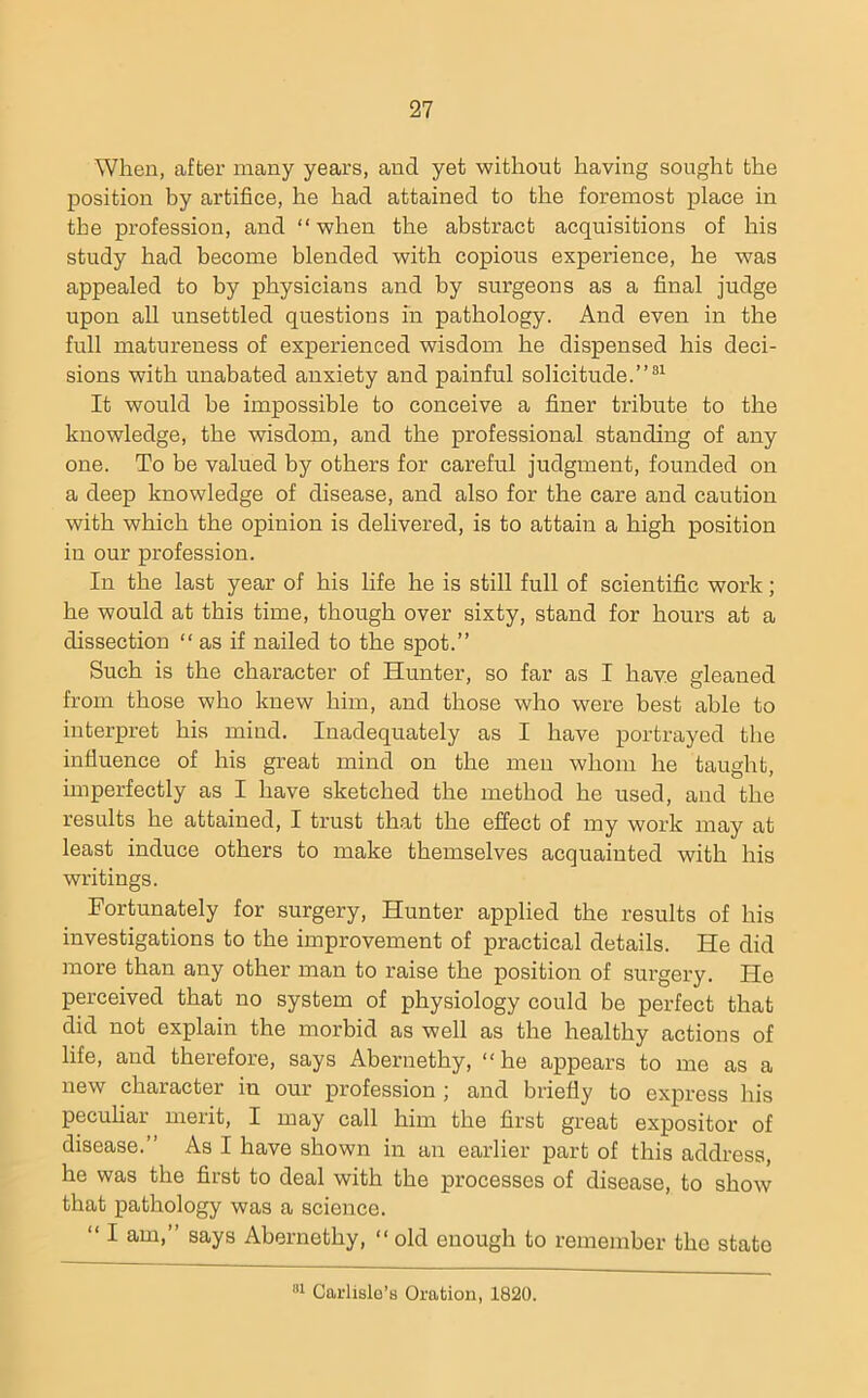 When, after many years, and yet without having sought the position by artifice, he had attained to the foremost place in the profession, and “when the abstract acquisitions of his study had become blended with copious experience, he was appealed to by physicians and by surgeons as a final judge upon all unsettled questions in pathology. And even in the full matureness of experienced wisdom he dispensed his deci- sions with unabated anxiety and painful solicitude.”®^ It would be impossible to conceive a finer tribute to the knowledge, the wisdom, and the professional standing of any one. To be valued by others for careful judgment, founded on a deep knowledge of disease, and also for the care and caution with which the opinion is delivered, is to attain a high position in our profession. In the last year of his life he is still full of scientific work; he would at this time, though over sixty, stand for hours at a dissection “as if nailed to the spot.” Such is the character of Hunter, so far as I have gleaned from those who knew him, and those who were best able to interpret his mind. Inadequately as I have portrayed the influence of his great mind on the men whom he taught, hnperfectly as I have sketched the method he used, and the results he attained, I trust th.at the effect of my work may at least induce others to make themselves acquainted with his writings. Fortunately for surgery. Hunter applied the results of his investigations to the improvement of practical details. He did more than any other man to raise the position of surgery. He perceived that no system of physiology could be perfect that did not explain the morbid as well as the healthy actions of life, and therefore, says Abernethy, “ he appears to me as a new character in our profession ; and briefly to express his peculiar merit, I may call him the first great expositor of disease.” As I have sliown in an earlier part of this address, he was the first to deal with the processes of disease, to show that pathology was a science. “ I am,” says Abernethy, “ old enough to remember the state Carlisle’s Oration, 1820.