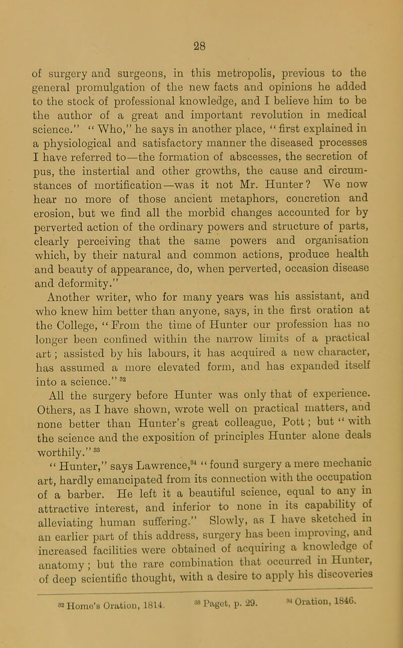 of surgery and surgeons, in this metropolis, previous to the general promulgation of the new facts and opinions he added to the stock of professional knowledge, and I believe him to be the author of a great and important revolution in medical science.” “ Who,” he says in another place, “ first explained in a physiological and satisfactory manner the diseased processes I have referred to—the formation of abscesses, the secretion of pus, the instertial and other growths, the cause and circum- stances of mortification—was it not Mr. Hunter? We now hear no more of those ancient metaphors, concretion and erosion, but we find all the morbid changes accounted for by perverted action of the ordinary powers and structure of parts, clearly perceiving that the same powers and organisation which, by their natural and common actions, produce health and beauty of appearance, do, when perverted, occasion disease and deformity.” Another writer, who for many years was his assistant, and who knew him better than anyone, says, in the first oration at the College, “From the time of Hunter our profession has no longer been confined within the narrow limits of a practical art; assisted by his labours, it has acquired a new character, has assumed a more elevated form, and has expanded itself into a science.” All the surgery before Hunter was only that of experience. Others, as I have shown, wrote well on practical matters, and none better than Hunter’s great colleague, Pott; but “ with the science and the exposition of principles Hunter alone deals worthily.”®^ “ Hunter,” says Lawrence,®^ “ found surgery a mere mechanic art, hardly emancipated from its connection with the occupation of a barber. He left it a beautiful science, equal to any in attractive interest, and inferior to none in its capability of alleviating human suffering.” Slowly, as I have sketched in an earlier part of this address, surgery has been impro\ing, and increased facilities were obtained of acquiring a knowledge of anatomy; but the rare combination that occurred in Hunter, of deep scientific thought, with a desire to apply his discoveries 82 Homo’s Oration, 1814. ;w I’agot, p. 29.