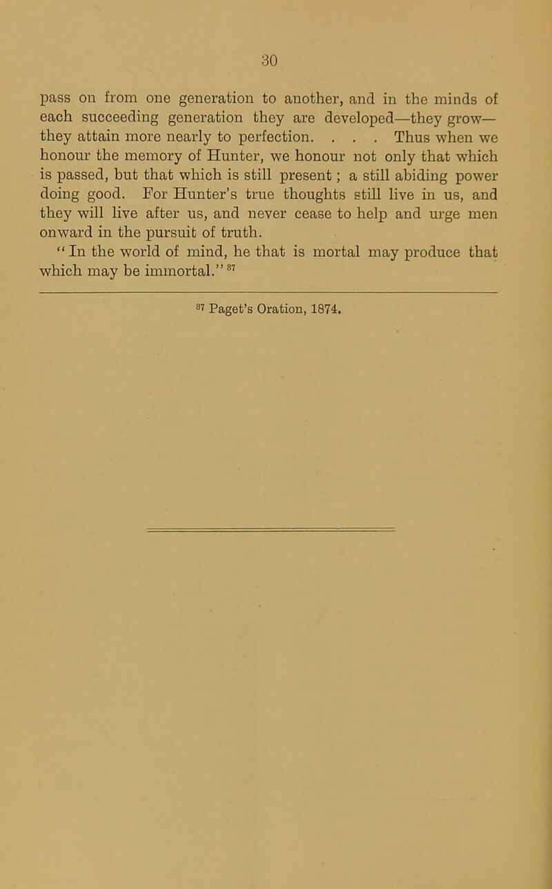 pass on from one generation to another, and in the minds of each succeeding generation they are developed—they grow— they attain more nearly to perfection. . . . Thus when we honour the memory of Hunter, we honour not only that which is passed, hut that which is still present; a still abiding power doing good. For Hunter’s true thoughts still live in us, and they will live after us, and never cease to help and urge men onward in the pursuit of truth. “ In the world of mind, he that is mortal may produce that which may be immortal.”