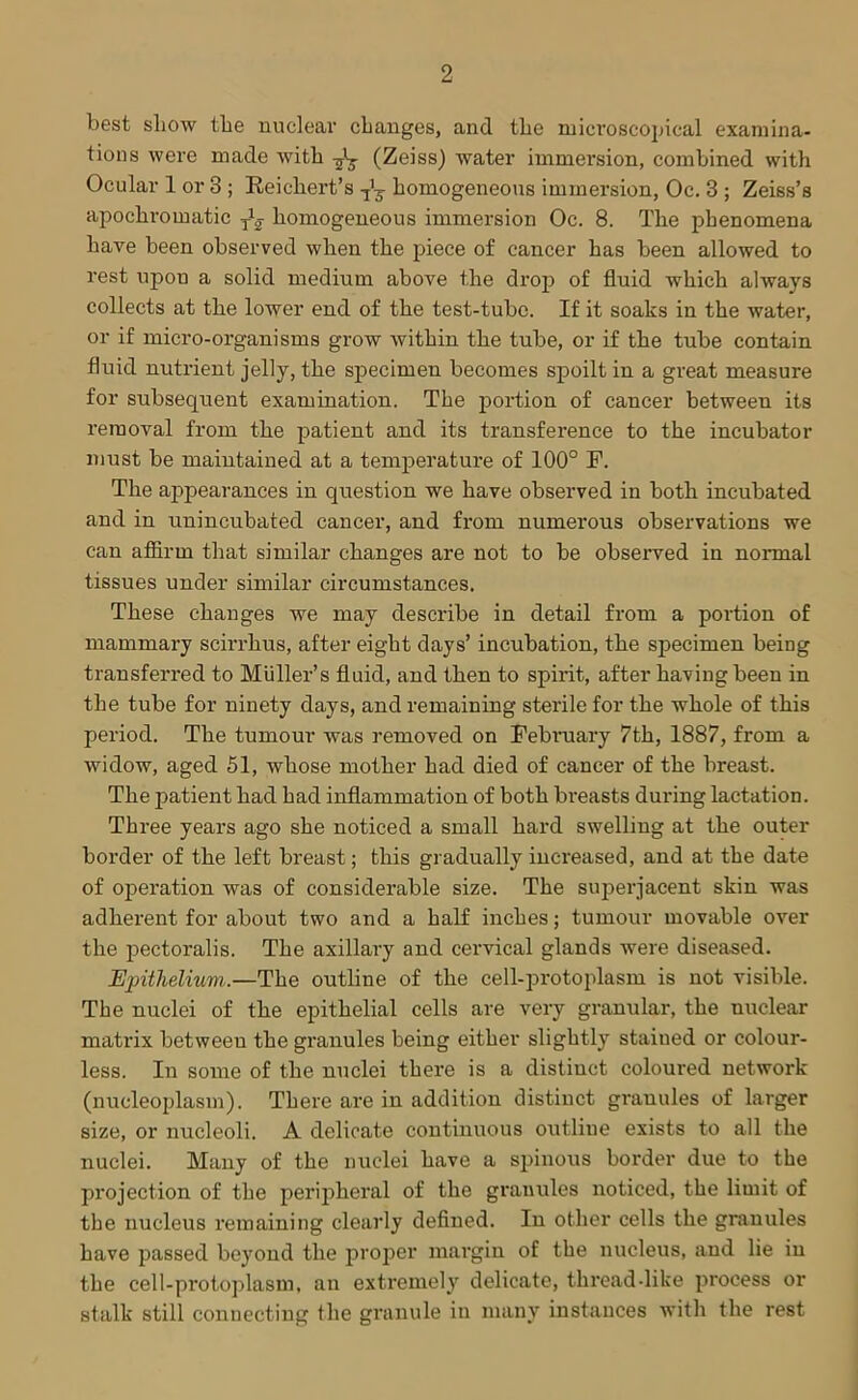 best show the nuclear changes, and the microscopical examina- tions were made with (Zeiss) water immersion, combined with Ocular 1 or 3 ; Reichert’s homogeneous immersion, Oc. 3 ; Zeiss’s apochromatic homogeneous immersion Oc. 8. The phenomena have been observed when the piece of cancer has been allowed to rest upon a solid medium above the drop of fluid which always collects at the lower end of the test-tube. If it soaks in the water, or if micro-organisms grow within the tube, or if the tube contain fluid nutrient jelly, the specimen becomes spoilt in a great measure for subsequent examination. The portion of cancer between its removal from the patient and its transference to the incubator must be maintained at a temperature of 100° F. The appearances in question we have observed in both incubated and in unincubated cancer, and from numerous observations we can affirm that similar changes are not to be observed in normal tissues under similar circumstances. These changes we may describe in detail from a portion of mammary scirrhus, after eight days’ incubation, the specimen being transferred to Muller’s fluid, and then to spirit, after having been in the tube for ninety days, and remaining sterile for the whole of this period. The tumour was removed on February 7th, 1887, from a widow, aged 51, whose mother had died of cancer of the breast. The patient had had inflammation of both breasts during lactation. Three years ago she noticed a small hard swelling at the outer border of the left breast; this gradually increased, and at the date of operation was of considerable size. The superjacent skin was adherent for about two and a half inches; tumour movable over the pectoralis. The axillary and cervical glands were diseased. Ejnthelium.—The outline of the cell-protoplasm is not visible. The nuclei of the epithelial cells are very granular, the nuclear matrix betweeu the granules being either slightly stained or colour- less. In some of the nuclei there is a distinct coloured network (nucleoplasm). There are in addition distinct granules of larger size, or nucleoli. A delicate continuous outline exists to all the nuclei. Many of the nuclei have a spinous border due to the projection of the peripheral of the granules noticed, the limit of the nucleus remaining clearly defined. In other cells the granules have passed beyond the proper margin of the nucleus, and lie in the cell-protoplasm, an extremely delicate, threaddike process or stalk still connecting the granule in many instances with the rest