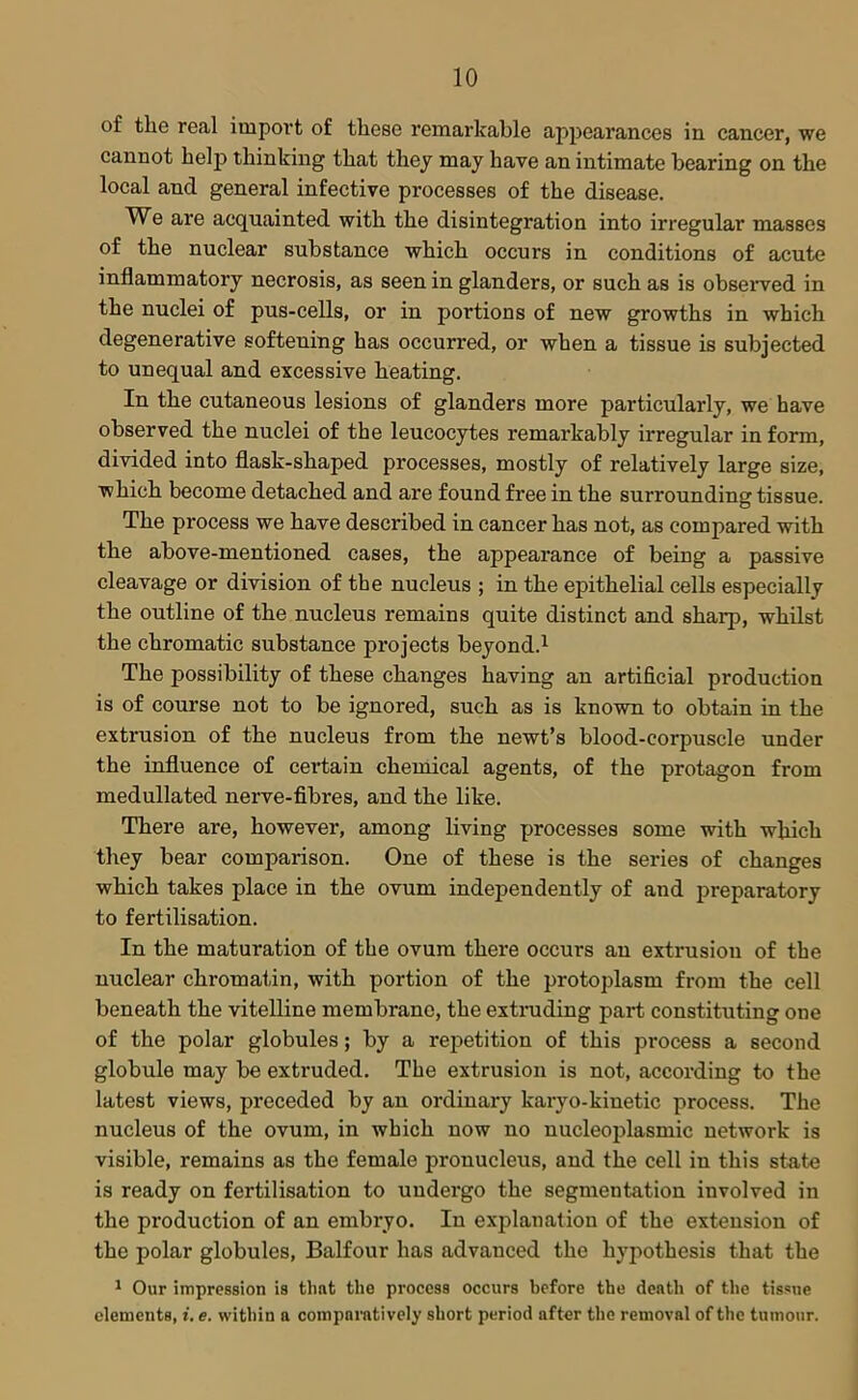 of the real import of these remarkable appearances in cancer, we cannot help thinking that they may have an intimate bearing on the local and general infective processes of the disease. We are acquainted with the disintegration into irregular masses of the nuclear substance which occurs in conditions of acute inflammatory necrosis, as seen in glanders, or such as is observed in the nuclei of pus-cells, or in portions of new growths in which degenerative softening has occurred, or when a tissue is subjected to unequal and excessive heating. In the cutaneous lesions of glanders more particularly, we have observed the nuclei of the leucocytes remarkably irregular in form, divided into flask-shaped processes, mostly of relatively large size, which become detached and are found free in the surrounding tissue. The process we have described in cancer has not, as compared with the above-mentioned cases, the appearance of being a passive cleavage or division of the nucleus ; in the epithelial cells especially the outline of the nucleus remains quite distinct and sharp, whilst the chromatic substance projects beyond.1 The possibility of these changes having an artificial production is of course not to be ignored, such as is known to obtain in the extrusion of the nucleus from the newt’s blood-corpuscle under the influence of certain chemical agents, of the protagon from medullated nerve-fibres, and the like. There are, however, among living processes some with which they bear comparison. One of these is the series of changes which takes place in the ovum independently of and preparatory to fertilisation. In the maturation of the ovum there occurs an extrusion of the nuclear chromatin, with portion of the protoplasm from the cell beneath the vitelline membrane, the extruding part constituting one of the polar globules; by a repetition of this process a second globule may be extruded. The extrusion is not, according to the latest views, preceded by an ordinary karyo-kinetic process. The nucleus of the ovum, in which now no nucleoplasmic network is visible, remains as the female pronucleus, and the cell in this state is ready on fertilisation to undergo the segmentation involved in the production of an embryo. In explanation of the extension of the polar globules, Balfour has advanced the hypothesis that the 1 Our impression is that the process occurs before the death of the tissue elements, i. e. within a comparatively short period after the removal of the tumour.