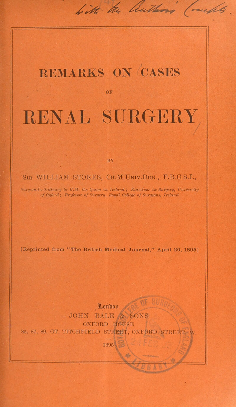 OF RENAL SURGERY BY Sir WILLIAM STOKES, Ch.M.TJniv.Dub., F.R.C.S.I., Surgeon-in-Ordivary to II.M. the Queen in Ireland-; Examiner in- Surgery, University of Oxford ; Professor of Surgery, Royal College of Surgeons, Ireland [Reprinted from “The British Medical Journal,” April 20, 1895] ILoribon JOHN BALE | SONS OXFORD HOUSE 85, 87, 89, GT. 'LITCHFIELD STREET, OXFORD STREET, VV. 1895V'':