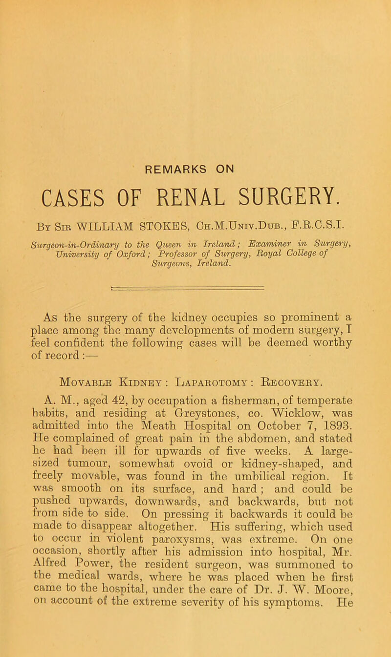 REMARKS ON CASES OF RENAL SURGERY. By Sir WILLIAM STOKES, Ch.M.Univ.Dub., F.R.C.S.I. Surgeon-in-Ordinary to the Queen in Ireland; Examiner in Surgery, University of Oxford; Professor of Surgery, Royal College of Surgeons, Ireland. As the surgery of the kidney occupies so prominent a place among the many developments of modem surgery, I feel confident the following cases will be deemed worthy of record:— Movable Kidney : Laparotomy : Recovery. A. M., aged 42, by occupation a fisherman, of temperate habits, and residing at Greystones, co. Wicklow, was admitted into the Meath Hospital on October 7, 1893. He complained of great pain in the abdomen, and stated he had been ill for upwards of five weeks. A large- sized tumour, somewhat ovoid or kidney-shaped, and freely movable, was found in the umbilical region. It was smooth on its surface, and hard; and could be pushed upwards, downwards, and backwards, but not from side to side. On pressing it backwards it could be made to disappear altogether. His suffering, which used to occur in violent paroxysms, was extreme. On one occasion, shortly after his admission into hospital, Mr. Alfred Power, the resident surgeon, was summoned to the medical wards, where he was placed when he first came to the hospital, under the care of Dr. J. W. Moore, on account of the extreme severity of his symptoms. He