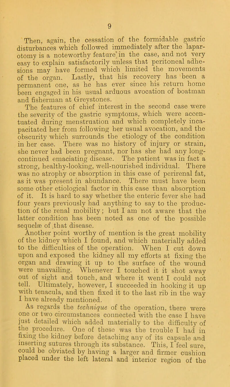 Then, again, the cessation of the formidable gastric disturbances which followed immediately after the lapar- otomy is a noteworthy feature in the case, and not very easy to explain satisfactorily unless that peritoneal adhe- sions may have formed which limited the movements of the organ. Lastly, that his recovery has been a permanent one, as he has ever since his return home been engaged in his usual arduous avocation of boatman and fisherman at Greystones. The features of chief interest in the second case were the severity of the gastric symptoms, which were accen- tuated during menstruation and which completely inca- pacitated her from following her usual avocation, and the obscurity which surrounds the etiology of the condition in her case. There was no history of injury or strain, she never had been pregnant, nor has she had any long- continued emaciating disease. The patient was in fact a strong, healthy-looking, well-nourished individual. There was no atrophy or absorption in this case of perirenal fat, as it was present in abundance. There must have been some other etiological factor in this case than absorption of it. It is hard to say whether the enteric fever she had four years previously had anything to say to the produc- tion of the renal mobility; but I am not aware that the latter condition has been noted as one of the possible sequelae of ,that disease. Another point worthy of mention is the great mobility of the kidney which I found, and which materially added to the difficulties of the operation. When I cut down upon and exposed the kidney all my efforts at fixing the organ and drawing it up to the surface of the wound were unavailing. Whenever I touched it it shot away out of sight and touch, and where it went I could not tell. Ultimately, however, I succeeded in hooking it up with tenacula, and then fixed it to the last rib in the way I have already mentioned. As regards the technique of the operation, there were one or two circumstances connected with the case I have just detailed which added materially to the difficulty of the procedure. One of these was the trouble I had in fixing the kidney before detaching any of its capsule and inserting sutures through its substance. This, I feel sure, could be obviated by having a larger and firmer cushion placed under the left lateral and interior region of the