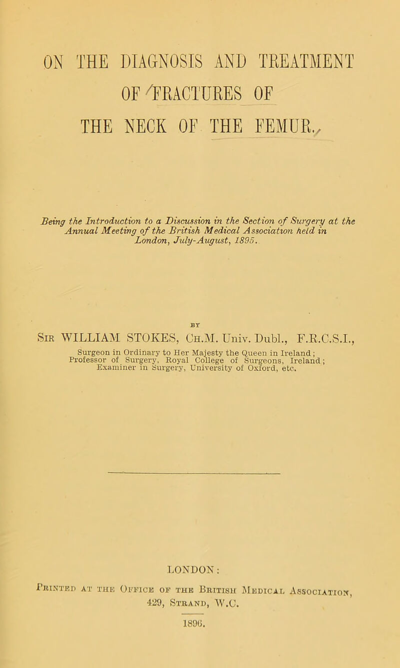 ON THE DIACxNOSIS AND TREATMENT OF^FRACTURES OF THE NECK OF THE FEMUR./ Being the Introduction to a Discussion in the Section of Surgery at the Annual Meeting of the British Medical Association held in London, July-August, 1895. BY Sir william STOKES, Ch.M. Univ. Dubl., F.R.C.S.I., Surgeon in Ordinary to Her Majesty the Queen in Ireland; Professor of Surgery, Royal College of Surgeons, Ireland; Examiner in Surgery, University of Oxford, etc. LONDON: PlltNTEr) AT TUE OiaOCK OF THE BRITISH jMeDICAL AsSOCIATIOX, 429, Strand, W.C. 189(1.