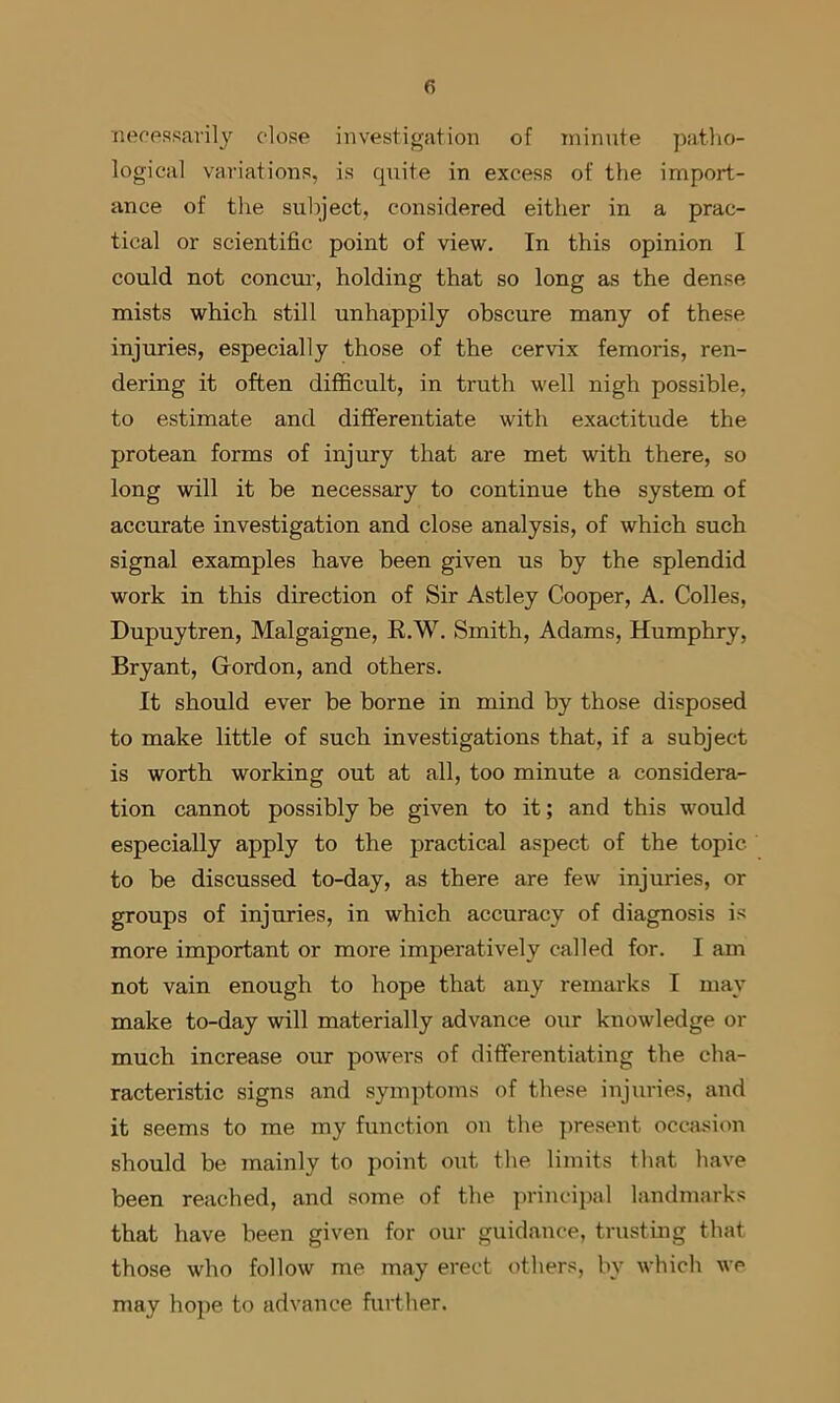 nerpssavily close investigation of tninnte patlio- logical variations, is quite in excess of the import- ance of the subject, considered either in a prac- tical or scientific point of view. In this opinion I could not concm’, holding that so long as the dense mists which still unhappily obscure many of these injuries, especially those of the cervix femoris, ren- dering it often difficult, in truth well nigh possible, to estimate and differentiate with exactitude the protean forms of injury that are met with there, so long will it he necessary to continue the system of accurate investigation and close analysis, of which such signal examples have been given us by the splendid work in this direction of Sir Astley Cooper, A. Colles, Dupuytren, Malgaigne, R.W. Smith, Adams, Humphry, Bryant, Gordon, and others. It should ever be borne in mind by those disposed to make little of such investigations that, if a subject is worth working out at all, too minute a considera- tion cannot possibly be given to it; and this would especially apply to the practical aspect of the topic to be discussed to-day, as there are few injuries, or groups of injuries, in which accuracy of diagnosis is more important or more imperatively called for. I am not vain enough to hope that any remarks I may make to-day will materially advance our knowledge or much increase our powers of differentiating the cha- racteristic signs and symptoms of these injuries, and it seems to me my function on the ]>resent occlusion should be mainly to point out the. limits that have been reached, and some of the principal landmarks that have been given for our guidance, trusting that those who follow me may erect others, by which we may hope to advance further.