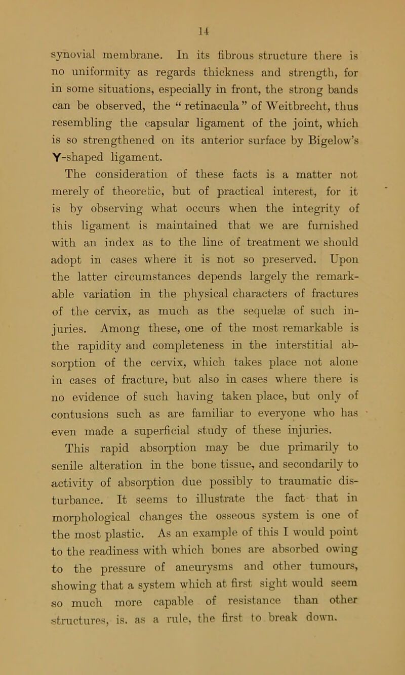 synovial membrane. In its fibrous structure there is no uniformity as regards thickness and strength, for in some situations, especially in front, the strong bands can be observed, the “retinacula” of Weitbrecht, thus resembling the capsular ligament of the joint, which is so strengthenc'd on its anterior surface by Bigelow’s Y-shaped ligament. The consideration of these facts is a matter not merely of theoretic, but of practical interest, for it is by observing what occurs when the integrity of this ligament is maintained that we are furnished with an index as to the line of treatment we should adopt in cases where it is not so preserved. Upon the latter circumstances depends largely the remark- able variation in the physical characters of fractures of the cervix, as much as the sequelae of such in- juries. Among these, one of the most i-emarkable is the rapidity and completeness in the interstitial al> sorption of the cervix, which takes place not alone in cases of fracture, but also in cases where there is no evidence of such having taken place, but only of contusions such as are familiar to everyone who ha.s even made a superficial study of these injuries. This rapid absorption may be due primarily to senile alteration in the bone tissue, and secondarily to activity of absoi-ption due possibly to traumatic dis- turbance. It seems to illustrate the fact that in morphological changes the osseous system is one of the most plastic. As an example of this I would point to the readiness with which bones are absorbed owing to the pressure of aneurysms and other tumours, showing that a system which at first sight would seem so much more capable of resistance than other structures, is. as a rule, the first to break down.