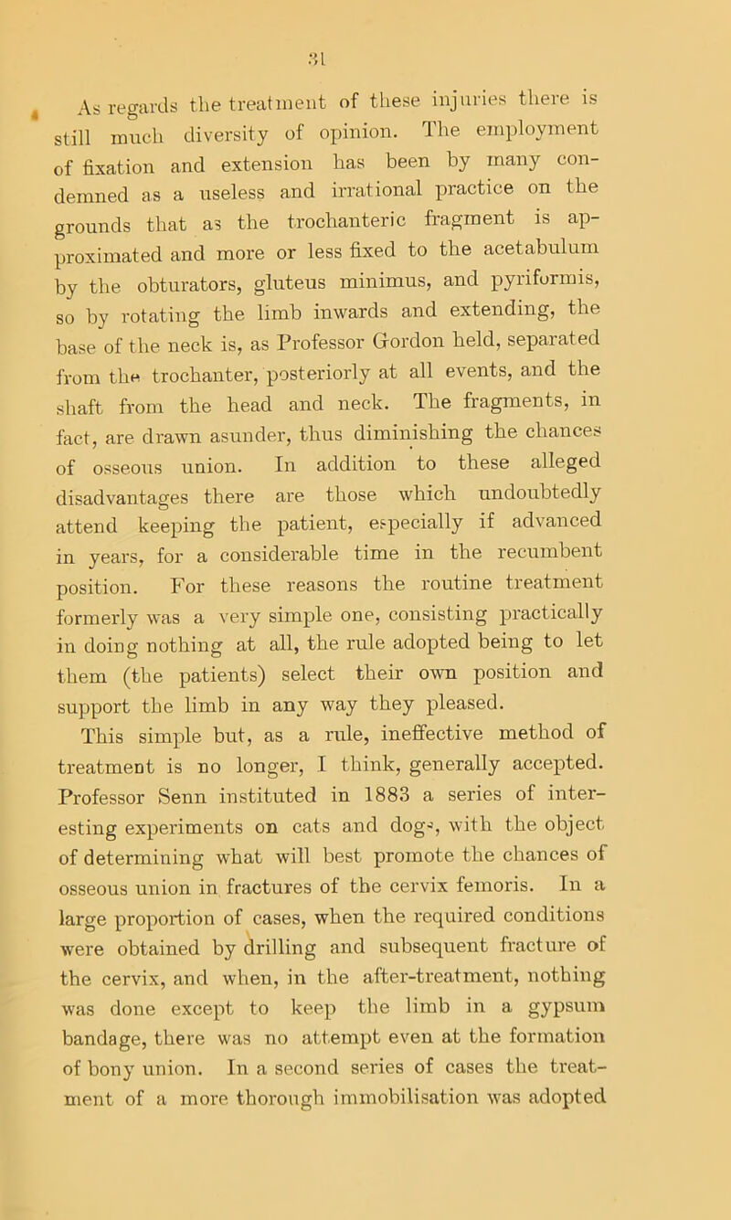 .•u t As regards the treatment of these injuries there is still much diversity of opinion. The employment of fixation and extension has been by many con- demned as a useless and irrational practice on the grounds that as the trochanteric fragment is ap- proximated and more or less fixed to the acetabulum by the obturators, gluteus minimus, and pyriformis, so by rotating the limb inwards and extending, the base of the neck is, as Professor Grordon held, separated from thH trochanter, posteriorly at all events, and the shaft from the head and neck. The fragments, in fact, are drawn asunder, thus diminishing the chances of osseous union. In addition to these alleged disadvantages there are those which undoubtedly attend keeping the patient, especially if advanced in years, for a considerable time in the recumbent position. For these reasons the routine treatment formerly was a very simple one, consisting practically in doing nothing at all, the rule adopted being to let them (the patients) select their own position and support the limb in any way they pleased. This simple but, as a rule, ineffective method of treatment is no longer, I think, generally accepted. Professor Senn instituted in 1883 a series of inter- esting experiments on cats and dog-', with the object of determining what will best promote the chances of osseous union in fractures of the cervix feinoris. In a large proportion of cases, when the required conditions were obtained by drilling and subsequent fracture of the cervix, and when, in the after-treatment, nothing w'as done except to keep the limb in a gypsum bandage, there was no attempt even at the formation of bony union. In a second series of cases the ti'eat- ment of a more thorough immobilisation Avas adopted