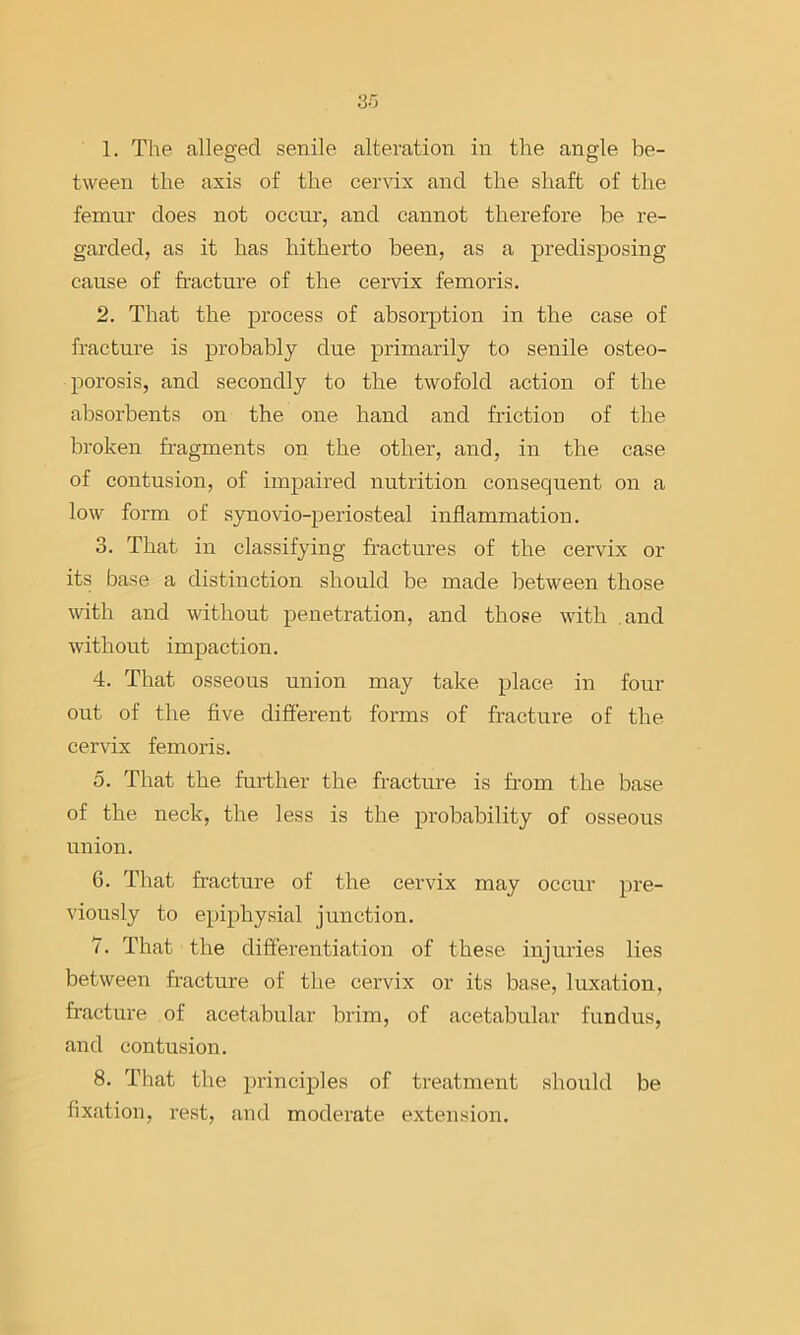 1. The alleged senile alteration in the angle be- tween the axis of the ceixdx and the shaft of the femur does not occur, and cannot therefore be re- garded, as it has hitherto been, as a predisposing cause of fracture of the cervix femoris. 2. That the process of absorption in the case of fracture is pi'obably due primarily to senile osteo- porosis, and secondly to the twofold action of the absorbents on the one hand and friction of the broken fragments on the other, and, in the case of contusion, of impaired nutrition consequent on a low form of synovio-periosteal inflammation. 3. That in classifying fractures of the cervix or its base a distinction should be made between those with and without penetration, and those with and without impaction. 4. That osseous union may take place in four out of the five different forms of fracture of the cervix femoris. 0. That the further the fracture is from the base of the neck, the less is the probability of osseous union. 6. That fracture of the cervix may occur pre- viously to epiphysial junction. 7. That the differentiation of these injuries lies between fracture of the cervix or its base, luxation, fracture of acetabular brim, of acetabular fundus, and contusion. 8. That the principles of treatment should be fixation, rest, and moderate extension.