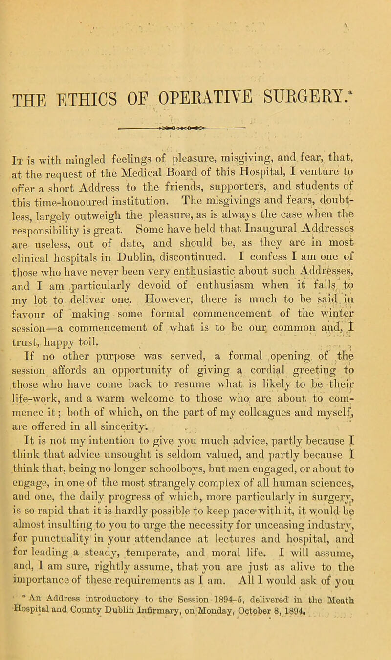 THE ETHICS OF OPERATIVE SURGERY. ■ It is with mingled feelings of pleasure, misgiving, and fear, that, at the request of the Medical Board of this Hospital, I venture to offer a short Address to the friends, supporters, and students of this time-honoured institution. The misgivings and fears, doubt- less, largely outweigh the pleasure, as is always the case when the responsibility is great. Some have held that Inaugural Addresses are useless, out of date, and should be, as they are in most clinical hospitals in Dublin, discontinued. I confess I am one of those who have never been very enthusiastic about such Addresses, and I am particularly devoid of enthusiasm when it falls to my lot to deliver one. However, there is much to be said in favour of making some formal commencement of the winter session—a commencement of what is to be our common and, I trust, happy toil. If no other purpose was served, a formal opening of the session affords an opportunity of giving a cordial greeting to those who have come back to resume what is likely to be their life-work, and a warm welcome to those who are about to com- mence it; both of which, on the part of my colleagues and myself, are offered in all sincerity. It is not my intention to give you much advice, partly because I think that advice unsought is seldom valued, and partly because I think that, being no longer schoolboys, but men engaged, or about to engage, in one of the most strangely complex of all human sciences, and one, the daily progress of which, more particularly in surgery, is so rapid that it is hardly possible to keep pace’with it, it would be almost insulting to you to urge the necessity for unceasing industry, for punctuality in your attendance at lectures and hospital, and for leading a steady, temperate, and moral life. I will assume, and, 1 am sure, rightly assume, that you are just as alive to the importance of these requirements as I am. All 1 would ask of you a An Address introductory to the Session 1894-5, delivered in the Moath Hospital and County Dublin Infirmary, on Monday, October 8, 1894.