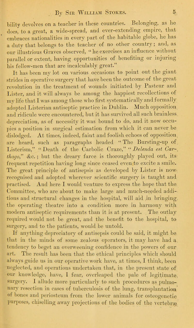 bility devolves on a teacher in these countries. Belonging, as he does, to a great, a wide-spread, and ever-extending empire, that embraces nationalities in every part of the habitable globe, he has a duty that belongs to the teacher of no other country; and, as our illustrious Graves observed, “ he exercises an influence without parallel or extent, having opportunities of benefiting or injuring his fellow-men that are incalculably great.” It has been my lot on various occasions to point out the giant strides in operative surgery that have been the outcome of the great revolution in the treatment of wounds initiated by Pasteur and Lister, and it will always be among the happiest recollections of my life that I was among those who first systematically and formally adopted Listerian antiseptic practice in Dublin. Much opposition and ridicule were encountered, but it has survived all such brainless depreciation, as of necessity it was bound to do, and it now occu- pies a position in surgical estimation from which it can never be dislodged. At times, indeed, faint and foolish echoes of opposition are heard, such as paragraphs headed “ The Bursting-up of Listerism,” “Death of the Carbolic Craze,” “ Delenda est Car- thago,,” &c. ; but the dreary farce is thoroughly played out, its frequent repetition having long since ceased even to excite a smile. The great principle of antisepsis as developed by Lister is now- recognised and adopted wherever scientific surgery is taught and practised. And here I would venture to express the hope that the Committee, who are about to make large and much-needed addi- tions and structural changes in the hospital, will aid in bringing, the operating theatre into a condition more in harmony with modern antiseptic requirements than it is at present. The outlay required would not be great, and the benefit to the hospital, to surgery, and to the patients, would be untold. If anything depreciatory of antisepsis could be said, it might be that in the minds of some zealous operators, it may have had a tendency to beget an overweening confidence in the powers of our art. The result has been that the ethical principles which should always guide us in our operative work have, at times, I think, been neglected, and operations undertaken that, in the present state of our knowledge, have, I fear, overleaped the pale of legitimate, surgery. I allude more particularly to such procedures as pulmo- nary resection in cases of tuberculosis of the lung, transplantation of bones and periosteum from the lower animals for osteogenetic purposes, chiselling away projections of the bodies of the vertebra}