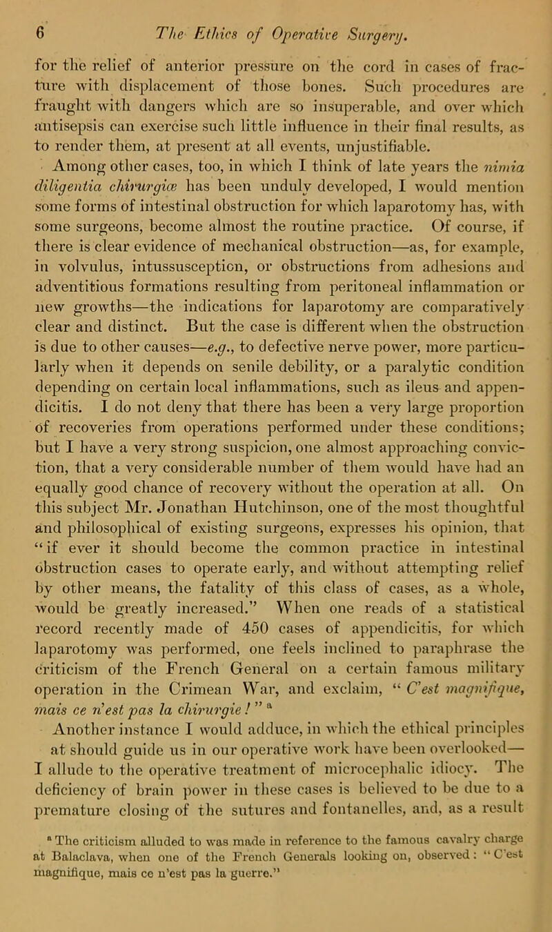 for the relief of anterior pressure on the cord in cases of frac- ture with displacement of those hones. Su'ch procedures are fraught with dangers which are so insuperable, and over which antisepsis can exercise such little influence in their final results, as to render them, at present at all events, unjustifiable. Among other cases, too, in which I think of late years the nimia diligentia chirurgice has been unduly developed, I would mention some forms of intestinal obstruction for which laparotomy has, with some surgeons, become almost the routine practice. Of course, if there is clear evidence of mechanical obstruction—as, for example, in volvulus, intussusception, or obstructions from adhesions and adventitious formations resulting from peritoneal inflammation or new growths—the indications for laparotomy ai’e comparatively clear and distinct. But the case is different when the obstruction is due to other causes—e.g., to defective nerve power, more particu- larly when it depends on senile debility, or a paralytic condition depending on certain local inflammations, such as ileus and appen- dicitis. I do not deny that there has been a very large proportion of recoveries from opei’ations performed under these conditions; but I have a very strong suspicion, one almost approaching convic- tion, that a very considerable number of them would have had an equally good chance of recovery without the operation at all. On this subject Mr. Jonathan Hutchinson, one of the most thoughtful and philosophical of existing surgeons, expresses his opinion, that “ if ever it should become the common practice in intestinal obstruction cases to operate early, and without attempting relief by other means, the fatality of this class of cases, as a whole, would be greatly increased.” When one reads of a statistical record recently made of 450 cases of appendicitis, for which laparotomy was performed, one feels inclined to paraphrase the criticism of the French General on a certain famous military operation in the Crimean War, and exclaim, “ C’est magnifique, mais ce riest pas la chirurgie ! ” a Another instance I would adduce, in which the ethical principles at should guide us in our operative work have been overlooked— I allude to the operative treatment of microcephalic idiocy. The deficiency of brain power in these cases is believed to be due to a premature closing of the sutures and fontanelles, and, as a result a The criticism alluded to \va9 made iu reference to the famous cavalry charge at Balaclava, when one of the French Generals looking on, observed: “ C est magnifique, mais ce n’est pas la guerre.”