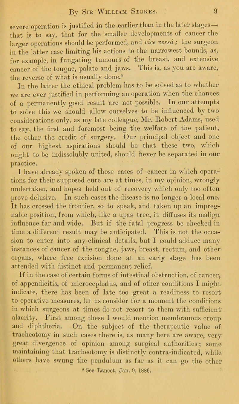 severe operation is justified in tlic earlier than m tlie lat.ei stages that is to say, that for the smaller developments of cancer the larger operations should be performed, and vice versa ; the surgeon in the latter case limiting his actions to the narrowest bounds, as, for example, in fungating tumours of the breast, and extensive cancer of the tongue, palate and jaws. This is, as you are aware, the reverse of what is usually done.“ In the latter the ethical problem has to be solved as to whether we are ever justified in performing an operation when the chances of a permanently good result are not possible. In our attempts to solve this we should allow ourselves to be influenced by two considerations only, as my late colleague, Mr. Robert Adams, used to say, the first and foremost being the welfare of the patient, the other the credit of surgery. Our principal object and one of our highest aspirations should be that these two, which ought to be indissolubly united, should never be separated in our practice. I have already spoken of those cases of cancer in which opera- tions for their supposed cure are at times, in my opinion, wrongly undertaken, and hopes held out of recovery which only too often prove delusive. In such cases the disease is no longer a local one. It has crossed the frontier, so to speak, and taken up an impreg- nable position, from which, like a upas tree, it diffuses its malign influence far and wide. But if the fatal progress be checked in time a different result may be anticipated. This is not the occa- sion to enter into any clinical details, but I could adduce many instances of cancer of the tongue, jaws, breast, rectum, and other organs, where free excision done at an early stage has been attended with distinct and permanent relief. If in the case of certain forms of intestinal obstruction, of cancer, of appendicitis, of microcephalus, and of other conditions I might indicate, there has been of late too great a readiness to resort to operative measures, let us consider for a moment the conditions in which sixrgeons at times do not resort to them with sufficient alacrity. First among these I would mention membranous croup and diphtheria. On the subject of the therapeutic value of tracheotomy in such cases there is, as many here are aware, very great divergence of opinion among surgical authorities: some maintaining that tracheotomy is distinctly contra-indicated, while others have swung the pendulum as far as it can go the other “ See Lancet, Jan. 9, 188G.