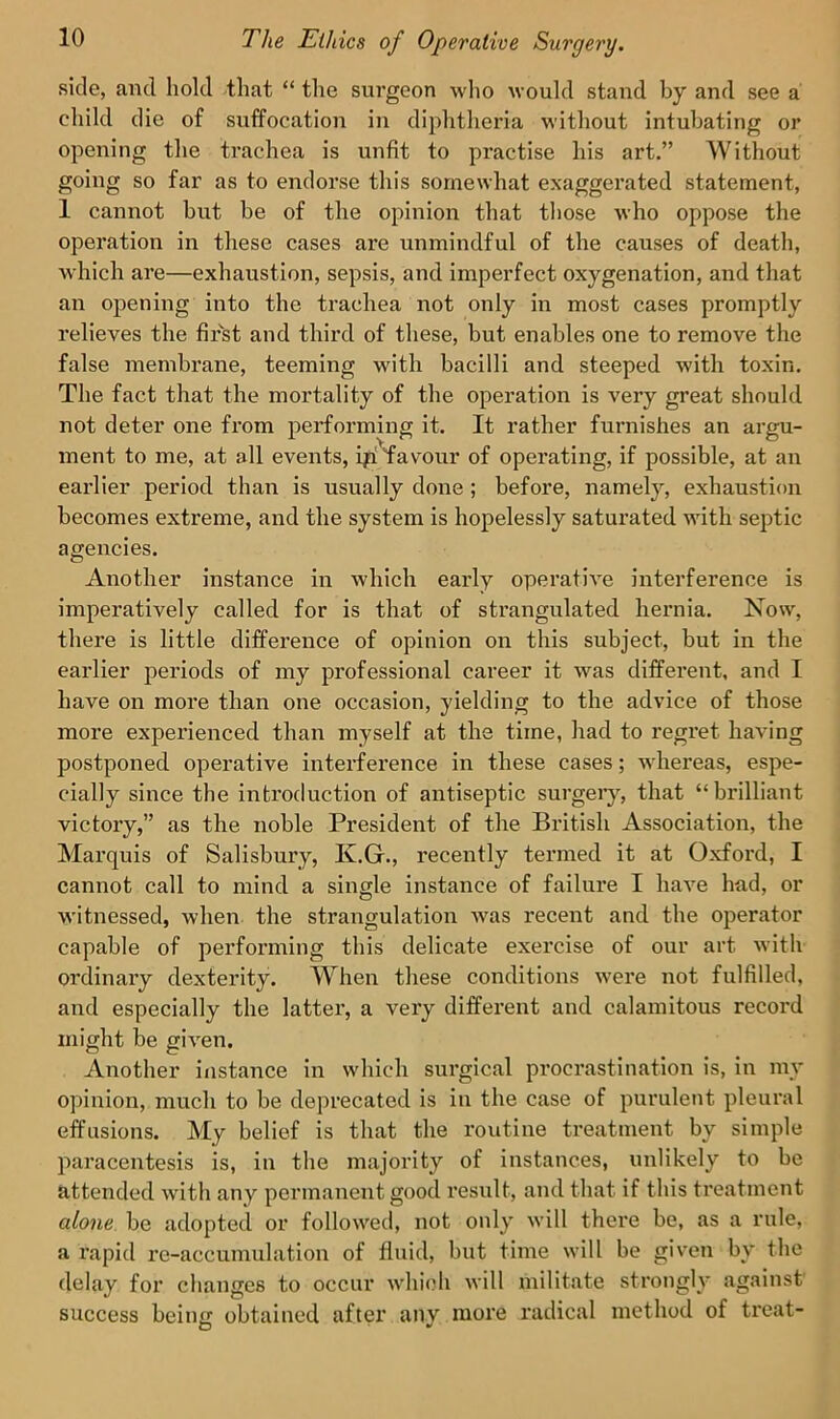 side, and hold that “ the surgeon who would stand by and see a child die of suffocation in diphtheria without intubating or opening the trachea is unfit to practise his art.” Without going so far as to endorse this somewhat exaggerated statement, 1 cannot but be of the opinion that those who oppose the operation in these cases are unmindful of the causes of death, which are—exhaustion, sepsis, and imperfect oxygenation, and that an opening into the trachea not only in most cases promptly relieves the first and third of these, but enables one to remove the false membrane, teeming with bacilli and steeped with toxin. The fact that the mortality of the operation is very great should not deter one from performing it. It rather furnishes an argu- ment to me, at all events, ip favour of operating, if possible, at an earlier period than is usually done ; before, namely, exhaustion becomes extreme, and the system is hopelessly saturated with septic agencies. Another instance in which early operative interference is imperatively called for is that of strangulated hernia. Now, there is little difference of opinion on this subject, but in the earlier periods of my professional career it was different, and I have on more than one occasion, yielding to the advice of those more experienced than myself at the time, had to regret having postponed operative interference in these cases; whereas, espe- cially since the introduction of antiseptic surgery, that “brilliant victory,” as the noble President of the British Association, the Marquis of Salisbury, K.Gr., recently termed it at Oxford, I cannot call to mind a single instance of failure I have had, or witnessed, when the strangulation was recent and the operator capable of performing this delicate exercise of our art with ordinary dexterity. When these conditions were not fulfilled, and especially the latter, a very different and calamitous record might be given. Another instance in which surgical procrastination is, in my opinion, much to be deprecated is in the case of purulent pleural effusions. My belief is that the routine treatment bv simple paracentesis is, in the majority of instances, unlikely to be attended with any permanent good result, and that if this treatment alone be adopted or followed, not only will there be, as a rule, a rapid re-accumulation of fluid, but time will be given by the delay for changes to occur which will militate strongly against success beiim obtained after anv more radical method of treat- O 