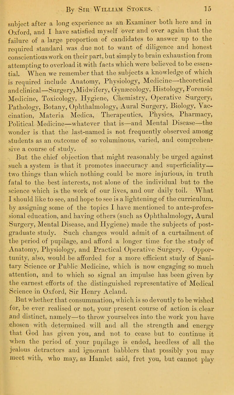 subject after a long experience as an Examiner botli here and in Oxford, and I have satisfied myself over and over again that the failure of a large proportion of candidates to answer up to the required standard was due not to want of diligence and honest conscientious work on their part, but simply to brain exhaustion from attempting to overload it with facts which were believed to be essen- tial. When we remember that the subjects a knowledge of which is required include Anatomy, Physiology, Medicine—theoretical andclinical—Surgery,Midwifery, Gyna3Cology, Histology, Forensic Medicine, Toxicology, Hygiene, Chemistry, Operative Surgery, Pathology, Botany, Ophthalmology, Aural Surgery, Biology, Vac- cination, Materia Medica, Therapeutics, Physics, Pharmacy, Political Medicine—whatever that is—and Mental Disease—the wonder is that the last-named is not frequently observed among students as an outcome of so voluminous, varied, and comprehen- sive a course of study. But the chief objection that might reasonably be urged against such a system is that it promotes inaccuracy and superficiality— two things than which nothing could be more injurious, in truth fatal to the best interests, not alone of the individual but to the science which is the work of our lives, and our daily toil. What I should like to see, and hope to see is a lightening of the curriculum, by assigning some of the topics I have mentioned to ante-profes- sional education, and having others (such as Ophthalmology, Aural Sui’gery, Mental Disease, and Hygiene) made the subjects of post- graduate study. Such changes would admit of a curtailment of the period of pupilage, and afford a longer time for the study of Anatomy, Physiology, and Practical Operative Surgery. Oppor- tunity, also, would be afforded for a more efficient study of Sani- tary Science or Public Medicine, which is now engaging so much attention, and to which so signal an impulse has been given by the earnest efforts of the distinguished representative of Medical Science in Oxford, Sir Henry Acland. But whether that consummation, which is so devoutly to be wished for, be ever realised or not, your present course of action is clear and distinct, namely—to throw yourselves into the work you have chosen with determined will and all the strength and enenrv that God has given you, and not to cease but to continue it when the period of your pupilage is ended, heedless of all the jealous detractors and ignorant babblers that possibly you may meet with, who may, as Hamlet said, fret you, but cannot play
