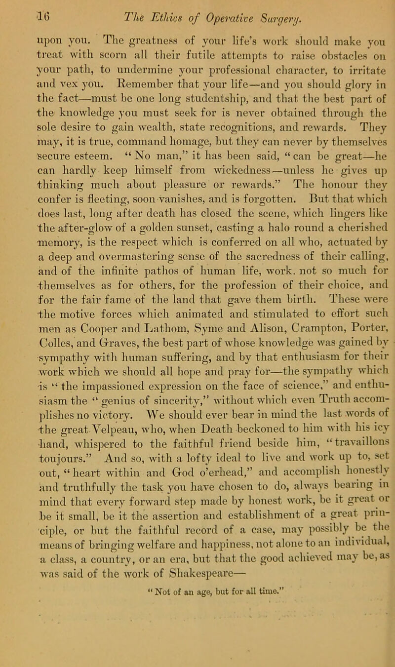 upon you. The greatness of your life’s work should make you treat with scorn all their futile attempts to raise obstacles on your path, to undermine your professional character, to irritate and vex you. Remember that your life—and you should glory in the fact—must be one long studentship, and that the best part of the knowledge you must seek for is never obtained through the sole desire to gain wealth, state recognitions, and rewards. They may, it is true, command homage, but they can never by themselves secure esteem. “ No man,” it has been said, “ can be great—he can hardly keep himself from wickedness—unless he gives up thinking much about pleasure or rewards.” The honour they confer is fleeting, soon vanishes, and is forgotten. But that which does last, long after death has closed the scene, which lingers like the after-glow of a golden sunset, casting a halo round a cherished •memory, is the respect which is conferred on all who, actuated by a deep and overmastering sense of the sacredness of their calling, and of the infinite pathos of human life, work, not so much for themselves as for others, for the profession of their choice, and for the fair fame of the land that gave them birth. These were the motive forces which animated and stimulated to effort such men as Cooper and Lathom, Syme and Alison, Crampton, Porter, Colles, and Graves, the best part of whose knowledge was gained by sympathy with human suffering, and by that enthusiasm for their work which we should all hope and pray for—the sympathy which is “ the impassioned expression on the face of science, and enthu- siasm the “ genius of sincerity,” without which even Truth accom- plishes no victory. We should ever bear in mind the last words of -the great Velpeau, who, when Death beckoned to him with his icy •hand, whispered to the faithful friend beside him, “travaillons toujours.” And so, with a lofty ideal to live and work up to, set out, “ heart within and God o’erhead,” and accomplish honestly and truthfully the task you have chosen to do, always bearing in mind that every forward step made by honest work, be it great or be it small, be it the assertion and establishment of a great prin- ciple, or but the faithful record of a case, may possibly be the means of bringing welfare and happiness, not alone to an individual, a class, a country, or an era, but that the good achieved may be, as was said of the work of Shakespeare— “ Not of an age, but for all time.”