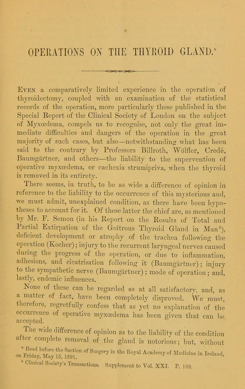 Even a comparatively limited experience in the operation of thyroidectomy, coupled with an examination of the statistical records of the operation, more particularly those published in the Special Report of the Clinical Society of London on the subject of Myxoedema, compels us to recognise, not only the great im- mediate difficulties and dangers of the operation in the great majority of such cases, but also—notwithstanding what has been said to the contrary by Professors Billroth, Wolfler, Crede, Baumgartner, and others—the liability to the supervention of operative myxoedema, or cachexia strumipriva, when the thyroid is removed in its entirety. There seems, in truth, to be as wide a difference, of opinion in reference to the liability to the occurrence of this mysterious and, we must admit, unexplained condition, as there have been hypo- theses to account for it. Of these latter the chief are, as mentioned by Mr. F. Semon (in his Report on the Results of Total and I artial Extirpation of the Goitrous Thyroid Gland in Manb), deficient development or atrophy of the trachea following the opeiation (Ivocher); injury to the recurrent laryngeal nerves caused during the progress of the operation, or due to inflammation, adhesions, and cicatrisation following it (Baumgartner); injury to the sympathetic nerve (Baumgartner) ; mode of operation ; and, lastly, endemic influences. None of these can be regarded as at all satisfactorv, and, as a matter of fact, have been completely disproved. We must, therefore, regretfully confess that as yet no explanation of the occurrence of operative myxoedema has been given that can be accepted. llie wide difference of opinion as to the liability of the condition atter complete removal of the gland is notorious; but, without mwZ£S£5*iS“°“ ***»in 11,0EoJ,al****■»ot Mcdicl“ b Clmical Society’s Transactions. Supplement to Vol. XXI. P. 1G9.