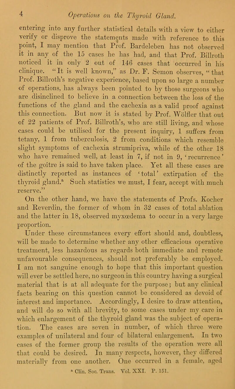 entering into any further statistical details with a view to either verify or disprove the statements made with reference to this point, I may mention that Prof. Bardeleben lias not observed it in any of the 15 cases he has had, and that Prof. Billroth noticed it in only 2 out of 146 cases that occurred in his clinique. “ It is well known,” as Dr. F. Semon observes, “ that Prof. Billroth’s negative experience, based upon so large a number of operations, has always been pointed to by those surgeons who are disinclined to believe in a connection between the loss of the functions of the gland and the cachexia as a valid proof against this connection. But now it is stated by Prof. Wolfler that out of 22 patients of Prof. Billroth’s, who are still living, and whose cases could be utilised for the present inquiry, 1 suffers from tetany, 1 from tuberculosis, 2 from conditions which resemble slight symptoms of cachexia strumipriva, while of the other 18 who have remained well, at least in 7, if not in 9, ‘ recui'rence ’ of the goitre is said to have taken place. Yet all these cases are distinctly reported as instances of ‘ total ’ extirpation of the thyroid gland.0. Such statistics we must, I fear, accept with much reserve.” On the other hand, we have the statements of Profs. Koeher and Reverdin, the former of whom in 32 cases of total ablation and the latter in 18, observed myxoedema to occur in a very large proportion. Under these circumstances every effort should and, doubtless, will be made to determine whether any other efficacious operative treatment, less hazardous as regards both immediate and remote unfavourable consequences, should not preferably be employed. I am not sanguine enough to hope that this important question will ever be settled here, no surgeon in this country having a surgical material that is at all adequate for the purpose; but any clinical facts bearing on this question cannot be considered as devoid of interest and importance. Accordingly, I desire to draw attention, and will do so with all brevity, to some cases under mv care in which enlargement of the thyroid gland was the subject of opera- tion. The cases are seven in number, of which three were examples of unilateral and four of bilateral enlargement. In two cases of the former group the results of the operation were all that could be desired. In many respects, however, they differed materially from one another. One occurred in a female, aged  Clin. Soc. Trans. Yol. XXI. P. 151.