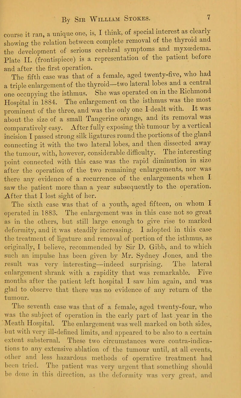 course it ran, a unique one, is, I think, of special interest as clearly showing the relation between complete removal of the thyroid and the development of serious cerebral symptoms and myxoedema. Plate II. (frontispiece) is a representation of the patient before and after the first operation. The fifth case was that of a female, aged twenty-five, who had a triple enlargement of the thyroid—two lateral lobes and a cential one occupying the isthmus. She was operated on in the Richmond Hospital in 1884. The enlargement on the isthmus was the most prominent of the three, and was the only one 1-dealt with. It was about the size of a small Tangerine orange, and its removal was comparatively easy. After fully exposing the tumour by a veitical incision I passed strong silk ligatures round the portions of the gland connecting it with the two lateral lobes, and then dissected away the tumour, with, however, considerable difficulty. The interesting point connected with this case was the rapid diminution in size after the operation of the two remaining enlargements, nor was there any evidence of a recurrence of the enlargements when I saw the patient more than a year subsequently to the operation. After that I lost sight of her. The sixth case was that of a youth, aged fifteen, on whom I operated in 1883. The enlargement was in this case not so great as in the others, but still large enough to give rise to marked deformity, and it was steadily increasing. I adopted in this case the treatment of ligature and removal of portion of the isthmus, as originally, I believe, recommended by Sir D. Gibb, and to which such an impulse has been given by Mr. Sydney Jones, and the result was very interesting—indeed surprising. The lateral enlargement shrank with a rapidity that was remarkable. Five months after the patient left hospital I saw him again, and was glad to observe that there was no evidence of any return of the tumour. The seventh case was that of a female, aged twenty-four, who was the subject of operation in the early part of last year in the Meath Hospital. The enlargement was well marked on both sides, but with very ill-defined limits, and appeared to be also to a certain extent substernal. These two circumstances were contra-indica- tions to any extensive ablation of the tumour until, at all events, other and less hazardous methods of operative treatment had been tried. The patient was very urgent that something should be done in this direction, as the deformity was very great, and