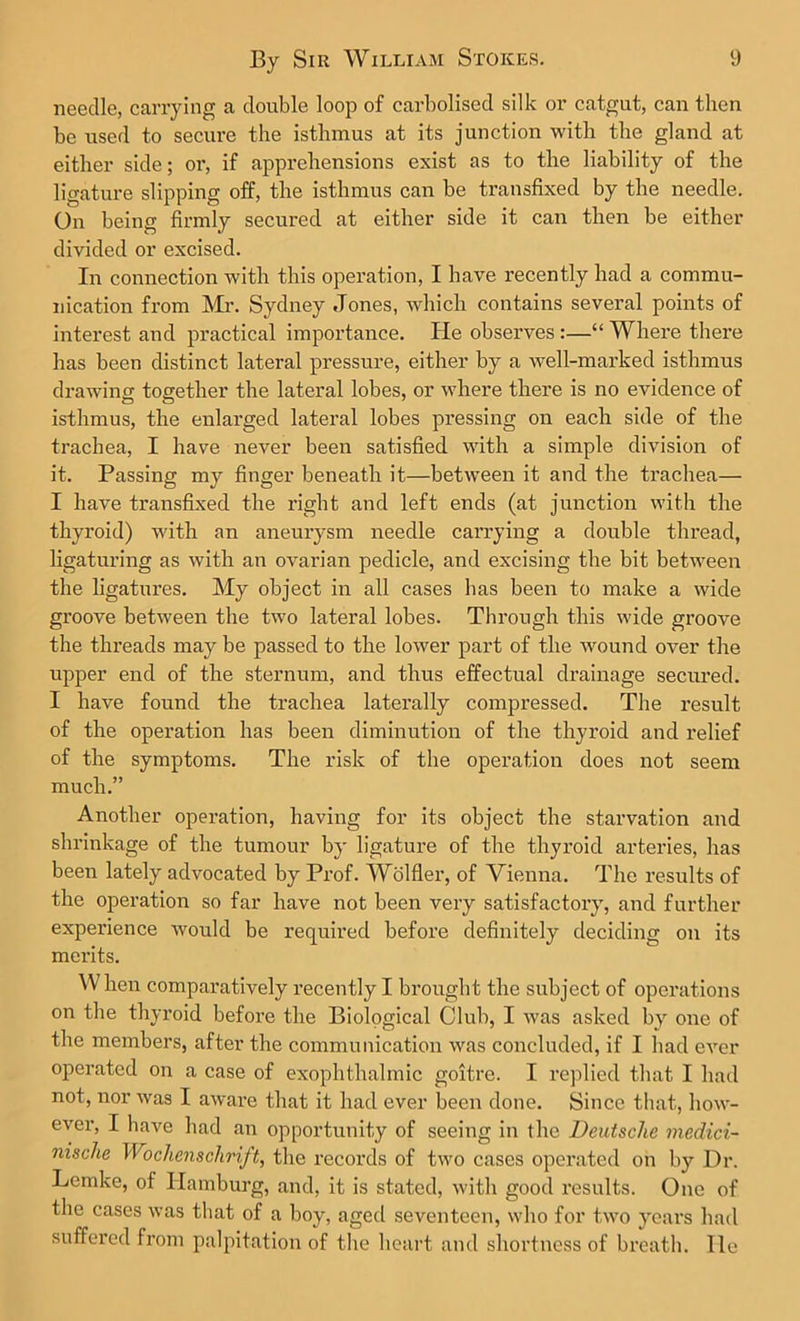 needle, carrying a double loop of carbolised silk or catgut, can then be used to secure the isthmus at its junction with the gland at either side; oi’, if apprehensions exist as to the liability of the ligature slipping off, the isthmus can be transfixed by the needle. On being firmly secured at either side it can then be either divided or excised. In connection with this operation, I have recently had a commu- nication from Mr. Sydney Jones, which contains several points of interest and practical importance. He observes :—“ Where there has been distinct lateral pressure, either by a well-marked isthmus drawing together the lateral lobes, or where there is no evidence of isthmus, the enlarged lateral lobes pressing on each side of the trachea, I have never been satisfied with a simple division of it. Passing myT finger beneath it—between it and the trachea— I have transfixed the right and left ends (at junction with the thyroid) with an aneurysm needle carrying a double thread, ligaturing as with an ovarian pedicle, and excising the bit between the ligatures. My object in all cases has been to make a wide groove between the two lateral lobes. Through this wide groove the threads may be passed to the lower part of the wound over the upper end of the sternum, and thus effectual drainage secured. I have found the trachea laterally compressed. The result of the operation has been diminution of the thyroid and relief of the symptoms. The risk of the operation does not seem much.” Another operation, having for its object the starvation and shrinkage of the tumour by ligature of the thyroid arteries, has been lately advocated by Prof. Wolfler, of Vienna. The results of the operation so far have not been very satisfactory, and further experience would be required before definitely deciding on its merits. When comparatively recently I brought the subject of operations on the thyroid before the Biological Club, I was asked by one of the members, after the communication was concluded, if I had ever operated on a case of exophthalmic goitre. I replied that I had not, nor was I aware that it had ever been done. Since that, how- ever, I have had an opportunity of seeing in the Deutsche medici- nische Wochenschrift, the records of two cases operated on by Dr. Lemke, of Hamburg, and, it is stated, with good results. One of the cases was that of a boy, aged seventeen, who for two years had suffered from palpitation of the heart and shortness of breath, lie