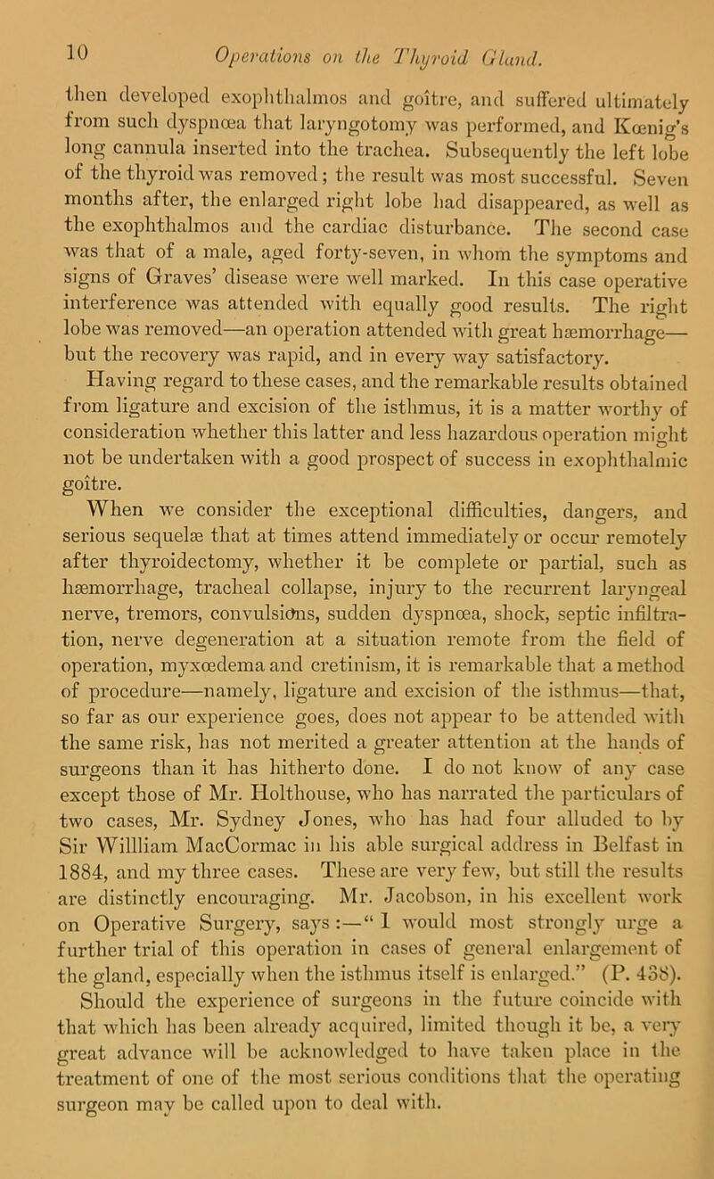 then developed exophthalmos and goitre, and suffered ultimately fiom such dyspnoea that laryngotomy was performed, and Koenig’s long cannula inserted into the trachea. Subsequently the left lobe of the thyroid was removed ; the result was most successful. Seven months after, the enlarged right lobe had disappeared, as well as the exophthalmos and the cardiac disturbance. The second case was that of a male, aged forty-seven, in whom the symptoms and signs of Graves disease were AArell marked. In this case operative interference was attended with equally good results. The right lobe was removed—an operation attended with great haemorrhage— but the recovery was rapid, and in every way satisfactory. Having regard to these cases, and the remarkable results obtained from ligature and excision of the isthmus, it is a matter worthy of consideration whether this latter and less hazardous operation might not be undertaken Avith a good prospect of success in exophthalmic goitre. When Ave consider the exceptional difficulties, dangei’S, and serious sequelae that at times attend immediately or occur remotely after thyroidectomy, Avhether it be complete or partial, such as haemorrhage, tracheal collapse, injury to the recurrent laryngeal nerve, tremors, convulsions, sudden dyspnoea, shock, septic infiltra- tion, nerve degeneration at a situation remote from the field of operation, myxeedema and cretinism, it is remarkable that a method of procedure—namely, ligature and excision of the isthmus—that, so far as our experience goes, does not appear to be attended Avith the same risk, has not merited a greater attention at the hands of surgeons than it has hitherto done. I do not know of any case except those of Mr. Ilolthouse, who has narrated the particulars of two cases, Mr. Sydney Jones, Avho has had four alluded to by Sir Willliam MacCormac in his able surgical address in Belfast in 1884, and my three cases. These are very feAv, but still the results are distinctly encouraging. Mr. Jacobson, in his excellent work on Operative Surgery, says :—“ 1 would most strongly urge a further trial of this operation in cases of general enlargement of the gland, especially when the isthmus itself is enlarged.” (P. 438). Should the experience of surgeons in the future coincide with that which has been already acquired, limited though it be, a very great advance Avill be acknowledged to have taken place in the treatment of one of the most serious conditions that the operating surgeon may be called upon to deal with.