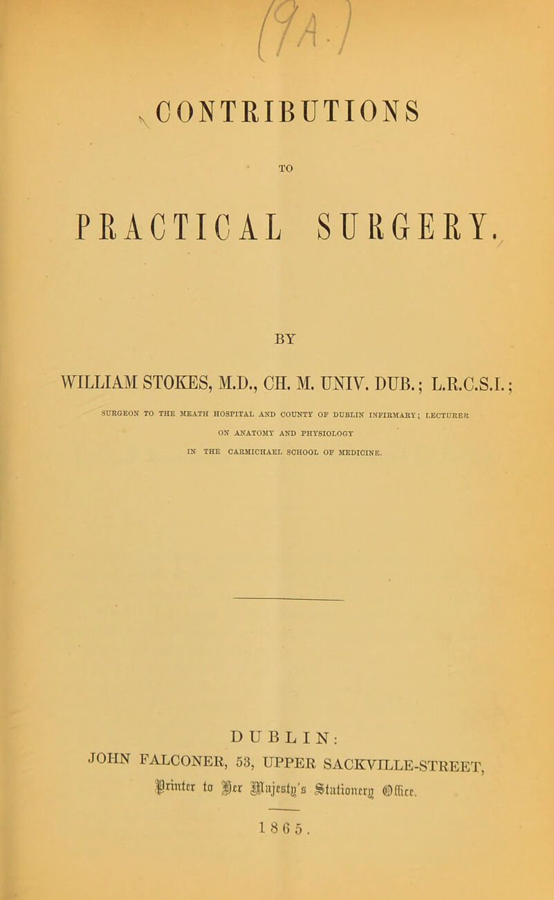 ^CONTRIBUTIONS TO PRACTICAL SURGERY. BY WILLIAM STOKES, M.D., CH. M. UNIV. DUB.; L.R.C.S.L; SURGEON TO THE MEATH HOSPITAL AND COUNTY OP DUBLIN INFIRMABY; I.ECTUREU ON ANATOMY AND PHYSIOLOGY IN THE CARMICHAEL SCHOOL OP MEDICINE. DUBLIN: JOHN FALCONER,, 53, UPPER SACKVILLE-STREET, friittfr to ftr P»]tst^’s Stationcrji