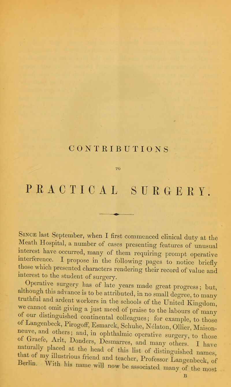 CONTRIBUTIONS TO PRACTICAL SURGERY. Since last September, Avhen I first commenced clinical duty at the Meath Hospital, a number of cases presenting features of unusual interest have occurred, many of them requiring prompt operative interference. I propose in the following pages to notice briefly those which presented characters rendering theii* record of value and interest to the student of surgery. Operative surgery has of late years made great progress; but although this advance is to be attributed, in no small degree, to many truthtul and ardent workers in the schools of the United Klno-dom we cannot omit giving a just meed of praise to the labours onnany of our distingui^ied continental colleagues; for example, to those f Langenbeck, Pmogoff, Esmarck, Schuhe, Ndlaton, Ollier, Maison- neuve, and others; and, in ophthalmic operative surgery, to those Giacfe, Arlt, Bonders, Desmarres, and many others. I have naturally placed at the head of this list of distinguished names eilin. M ,th his name will now be associated many of the most B