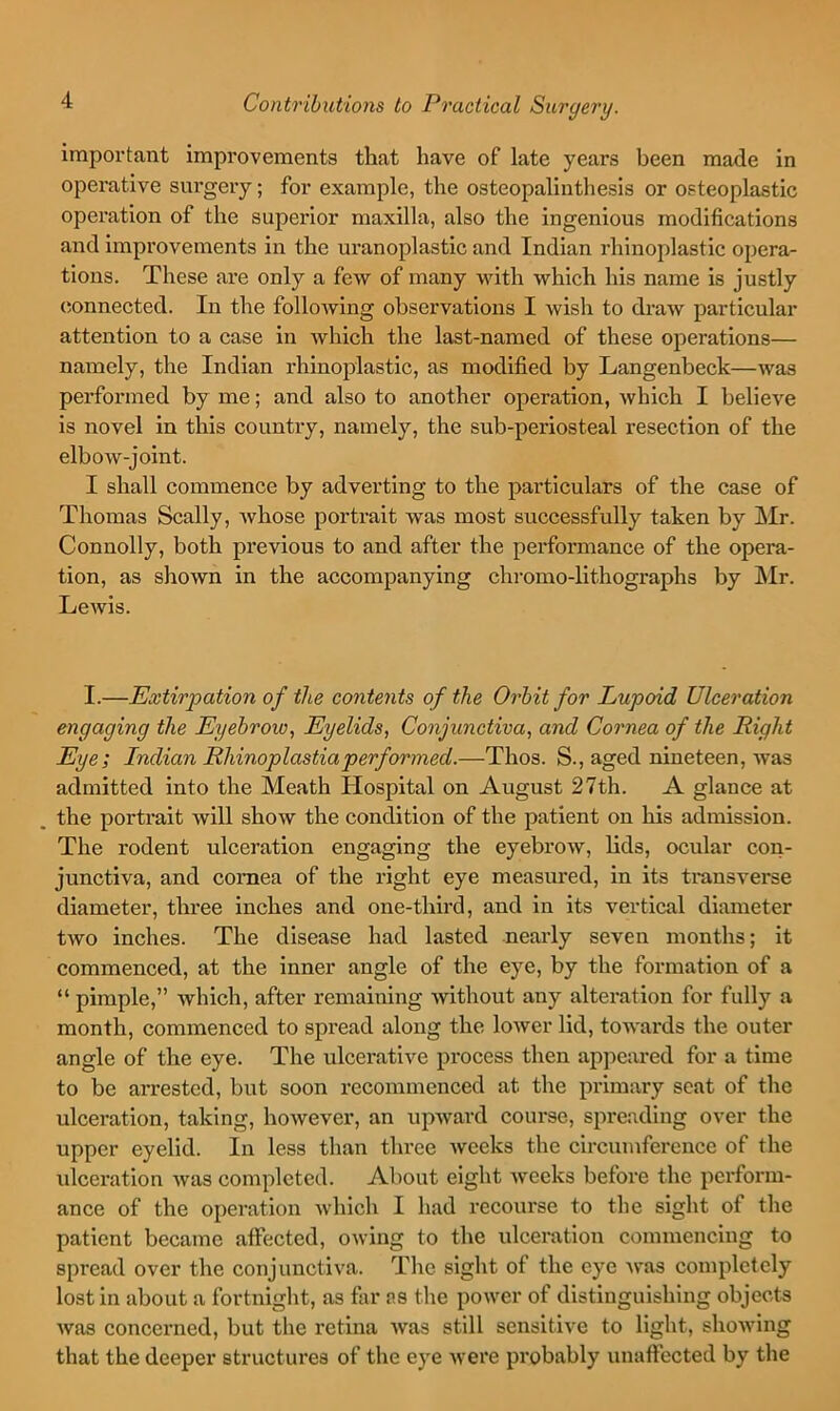 important improvements that have of late years been made in operative surgery; for example, the osteopalinthesis or osteoplastic operation of the superior maxilla, also the ingenious modifications and improvements in the uranoplastic and Indian rhinoplastic opera- tions. These are only a few of many with which his name is justly (ionnected. In the following observations I wish to draw particular attention to a case in which the last-named of these operations— namely, the Indian rhinoplastic, as modified by Langenbeck—was performed by me; and also to another operation, which I believe is novel in this country, namely, the sub-periosteal resection of the elbow-joint. I shall commence by adverting to the particulars of the case of Thomas Scally, Avhose portrait was most successfully taken by ]\Ir. Connolly, both previous to and after the performance of the opera- tion, as shown in the accompanying chromo-lithographs by ]\Ir. LeAvis. I.—Extirpation of the contents of the Orbit for Lupoid Ulceration engaging the Eyebrow, Eyelids, Conjunctiva, and Cornea of the Right Eye; Indian Rhinoplastiaperformed.—Thos. S., aged nineteen, Avas admitted into the Meath Hospital on August 27th. A glance at the portrait Avill show the condition of the patient on his admission. The rodent ulceration engaging the eyebrow, lids, ocular con- junctiva, and cornea of the right eye measured, in its transverse diameter, three inches and one-third, and in its vertical diameter tAvo inches. The disease had lasted nearly seven months; it commenced, at the inner angle of the eye, by the formation of a “ pimple,” Avhich, after remaining Avithout any alteration for fully a month, commenced to spread along the loAver lid, toAA'ards the outer angle of the eye. The ulcerative process then apjAcared for a time to be arrested, but soon recommenced at the primary scat of the ulceration, taking, hoAvever, an upAvard course, spreading over the upper eyelid. In less than three Aveeks the circumference of the ulceration Avas completed. About eight Aveeks before the perform- ance of the operation Avhich I had recourse to the sight of the patient became affected, oAving to the ulceration commencing to spread over the conjunctiva. The sight of the eye Avas completely lost in about a fortnight, as far as the poAver of distinguishing objects Avas concerned, but the retina Avas still sensitive to light, shoAving that the deeper structures of the eye Avere pi'obably unaffected by the