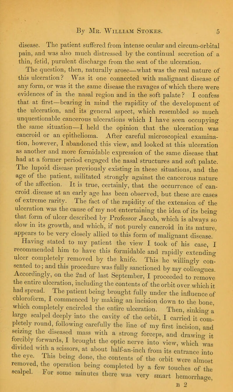 disease. The patient suffered from intense ocular and circum-orbital pain, and was also much distressed by the continual secretion of a thin, fetid, purulent discharge from the seat of the ulceration. The question, tlien, naturally arose—what was the real nature of this ulceration? Was it one connected with malignant disease of any form, or was it the same disease the ravages of which there were evidences of in the nasal region and in the soft palate ? I confess that, at first—bearing in mind the rapidity of the development of the ulceration, and its general aspect, which resembled so much unquestionable cancerous ulcerations which I have seen occupying the same situation—I held the opinion that the ulceration was cancroid or an epithelioma. After careful microscopical examina- tion, however, I abandoned this view, and looked at this ulceration as another and more formidable expression of the same disease that had at a former period engaged the nasal structures and soft palate. The lupoid disease previously existing in these situations, and the age of the patient, militated strongly against the cancerous nature of the affection. It is true, certainly, that the occurrence of can- croid, disease at an early age has been observed, but these ai’e cases of extreme rarity. The fact of the rapidity of the extension of the ulceration was the cause of my not entertaining the idea of its being that foim of ulcer described by Professor Jacob, which is always so slow in its growth, and which, if not purely cancroid in its nature, appears to be very closely allied to this form of malignant disease. Having stated to my patient the view I took of his case I recommended him to have this formidable and rapidly extending ulcer completely^ removed by the knife. This he willingly com sented to; and this procedure was fully sanctioned by my colleao-ues Accordingly, on the 2nd of last September, I proceeded to remove the entire ulceration, including the contents of the orbit over which it had spread. The patient being brought fully under the influence of chloroform, I commenced by making an incision down to the bone, winch completely encircled the entire ulceration. Then, sinkiiio- J large scalpel deeply into the cavity of the orbit, I carried it com- pletely round, following carefully the line of my first incision, and seizing the diseased mass with a strong forceps, and drawino- it forcibly forwards, I brought the optic nerve into view, which was divided with a scissors, at about half-an-inch from its entrance into the eye Ihis being done, the contents of the orbit were almost removed, the operation being completed by a few touches of the scalpel. For some minutes there was very smart hemorrhage, B 2