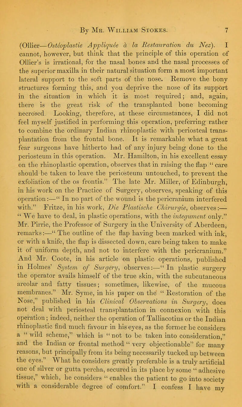 (Ollier—OstSoplastie Appliquh a la Restauration du Nez). I cannot, however, but think that the principle of this operation of Ollier’s is irrational, for the nasal bones and the nasal processes of the superior maxilla in their natural situation form a most important lateral support to the soft parts of the nose. Remove the bony structures forming this, and you deprive the nose of its support in the situation in which it is most required; and, again, there is the great risk of the transplanted bone becoming necrosed. Looking, therefore, at these circumstances, I did not feel myself justified in performing this operation, pi’eferring rather to combine the ordinary Indian rhinoplastic with periosteal trans- plantation from the frontal bone. It is remarkable what a great fear surgeons have hitherto had of any injury being done to the periosteum in this operation. Mr. Hamilton, in his excellent essay on the rhinoplastic operation, observes that in raising the flap “ care should be taken to leave the periosteum untouched, to prevent the exfoliation of the os frontis.” The late Mr. Miller, of Edinburgh, in his work on the Practice of Surgery, observes, speaking of this operation:—“ In no part of the wound is the pericranium interfered with.” Fritze, in his work. Die Plastische Cliirurgie, observes:— “ We have to deal, in plastic operations, with the integument only.” Mr. Pirrie, the Professor of Surgery in the University of Aberdeen, remarks:—“ The outline of the flap having been marked with ink, or with a knife, the flap is dissected down, care being taken to make it of uniform depth, and not to interfere with the pericranium.” And Mr. Coote, in his article on plastic operations, published in Holmes’ System of Surgery, observes:—“In plastic sui’gery the operator avails himself of the true skin, with the subcutaneous areolar and fatty tissues; sometimes, likewise, of the mucous membranes.” Mr. Syme, in his paper on the “ Restoration of the Nose,” published in his Clinical Observations in Surgery, does not deal with peiiosteal transplantation in connexion with this operation; indeed, neither the operation of Talliacotius or the Indian rhinoplastic find much favour in his eyes, as the former he considers a “ Avild scheme,” which is “ not to be taken into consideration,” and the Indian or frontal method “ very objectionable” for many reasons, but principally from its being necessarily tucked up between the eyes.” What he considers greatly preferable is a truly artificial one of silver or gutta percha, secured in its place by some “ adhesive tissue,” which, he considers “ enables the patient to go into society Avith a considerable degree of comfort.” I confess I have my